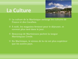  La culture de la Martinique mélange les cultures de
France et des Caraïbes.
 À midi, les magasins ferment pour le déjeuner, et
ouvrent plus tard dans le jour.
 Beaucoup de Martinicans parlent la langue
Martiniquan Creole.
 En Martinique, le niveau de la vie est plus supérieur
que les autres pays.
 
