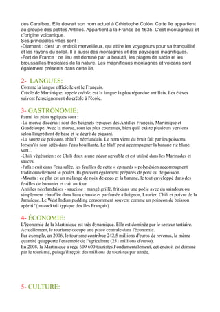 des Caraïbes. Elle devrait son nom actuel à Crhistophe Colón. Cette île appartient
au groupe des petites Antilles. Appartient à la France de 1635. C'est montagneux et
d'origine volcanique.
Ses principales villes sont :
-Diamant : c'est un endroit merveilleux, qui attire les voyageurs pour sa tranquillité
et les rayons du soleil. Il a aussi des montagnes et des paysages magnifiques.
-Fort de France : ce lieu est dominé par la beauté, les plages de sable et les
broussailles tropicales de la nature. Les magnifiques montagnes et volcans sont
également présents dans cette île.
2- LANGUES:
Comme la langue officielle est le Français.
Créole de Martinique, appelé créole, est la langue la plus répandue antillais. Les élèves
suivent l'enseignement du créole à l'école.
3- GASTRONOMIE:
Parmi les plats typiques sont :
-La morue d'accras : sont des beignets typiques des Antilles Français, Martinique et
Guadeloupe. Avec la morue, sont les plus courantes, bien qu'il existe plusieurs versions
selon l'ingrédient de base et le degré de piquant.
-La soupe de poissons oblaff : néerlandais. Le nom vient du bruit fait par les poissons
lorsqu'ils sont jetés dans l'eau bouillante. Le blaff peut accompagner la banane riz blanc,
vert...
-Chili végétarien : ce Chili doux a une odeur agréable et est utilisé dans les Marinades et
sauces.
-Fafa : cuit dans l'eau salée, les feuilles de cette « épinards » polynésien accompagnent
traditionnellement le poulet. Ils peuvent également préparés de porc ou de poisson.
-Mwata : ce plat est un mélange de noix de coco et la banane, le tout enveloppé dans des
feuilles de bananier et cuit au four.
Antilles néerlandaises - saucisse : mangé grillé, frit dans une poêle avec du saindoux ou
simplement chauffée dans l'eau chaude et parfumée à l'oignon, Laurier, Chili et poivre de la
Jamaïque. Le West Indian pudding consomment souvent comme un poinçon de boisson
apéritif (un cocktail typique des îles Français).
4- ÉCONOMIE:
L'économie de la Martinique est très dynamique. Elle est dominée par le secteur tertiaire.
Actuellement, le tourisme occupe une place centrale dans l'économie.
Par exemple, en 2006, le tourisme contribue 242,5 millions d'euros de revenus, la même
quantité qu'apporte l'ensemble de l'agriculture (251 millions d'euros).
En 2008, la Martinique a reçu 609 600 touristes.Fondamentalement, cet endroit est dominé
par le tourisme, puisqu'il reçoit des millions de touristes par année.
5- CULTURE:
 