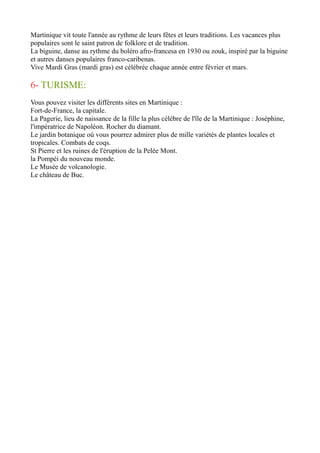 Martinique vit toute l'année au rythme de leurs fêtes et leurs traditions. Les vacances plus
populaires sont le saint patron de folklore et de tradition.
La biguine, danse au rythme du boléro afro-francesa en 1930 ou zouk, inspiré par la biguine
et autres danses populaires franco-caribenas.
Vive Mardi Gras (mardi gras) est célébrée chaque année entre février et mars.
6- TURISME:
Vous pouvez visiter les différents sites en Martinique :
Fort-de-France, la capitale.
La Pagerie, lieu de naissance de la fille la plus célèbre de l'île de la Martinique : Joséphine,
l'impératrice de Napoléon. Rocher du diamant.
Le jardin botanique où vous pourrez admirer plus de mille variétés de plantes locales et
tropicales. Combats de coqs.
St Pierre et les ruines de l'éruption de la Pelée Mont.
la Pompéi du nouveau monde.
Le Musée de volcanologie.
Le château de Buc.
 