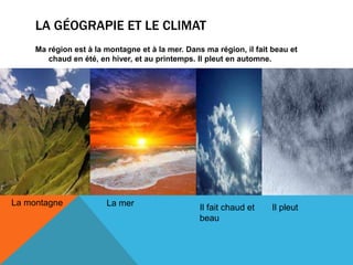 LA GÉOGRAPIE ET LE CLIMAT
Ma région est à la montagne et à la mer. Dans ma région, il fait beau et
chaud en été, en hiver, et au printemps. Il pleut en automne.
La montagne La mer Il fait chaud et
beau
Il pleut
 