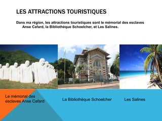 LES ATTRACTIONS TOURISTIQUES
Dans ma région, les attractions touristiques sont le mémorial des esclaves
Anse Cafard, la Bibliothèque Schoelcher, et Les Salines.
Le mémorial des
esclaves Anse Cafard La Bibliothèque Schoelcher Les Salines
 