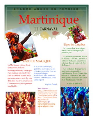 C H A Q U E

A N N E E

E N

F E V R I E R

Martinique
LE CARNAVAL

Dans les Caraïbes
Le carnaval de Martinique
est un carnaval magnifique,
plein de joie.

UNE ILE MAGIQUE
La Martinique est une ile où
les touristes peuvent
beaucoup s’amuser parce-que
c’est plein de joie. En février
c’est le carnaval le plus beau
que vous pouvez voir. J’y suis
déjà allée et j’ai vu ce carnaval.
C’est vraiment une expérience
inoubliable.

Si tu es en Martinique,
quand tu en rentres, tu ne
veux pas parce que c’est un
lieu paradisiaque.
Vous devez aller au moins
une fois à Martinique, c’est
fantastique !
Virginia Amici
Sites Internet :
http://int.rendezvouse
nfrance.com/en/events
/martinique-carnival-0,
http://rumconnection.c
om/carnivalmartinique/ (2)

www.martinique.org
www.willgoto.com

La Martinique est une ile qui
se trouve à l’est des Caraibes, à
coté des Barbades. Le carnaval
est situé dans la région de Fort
de France.
Les costumes de ce carnaval
sont tous uniques et très
traditionnels. Toute l’ile est très
colorée et vibrante. C’est très
beau quand en Italie c’est hiver
et en Martinique c’est été.
C’EST SUPERBE !

 