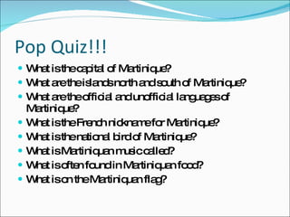 Pop Quiz!!! What is the capital of Martinique? What are the islands north and south of Martinique? What are the official and unofficial languages of Martinique? What is the French nickname for Martinique? What is the national bird of Martinique? What is Martiniquan music called? What is often found in Martiniquan food? What is on the Martiniquan flag? 