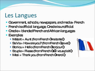 Les Langues Government, schools, newspapers, and media= French French is official language, Creole is unofficial Creole = blended French and African languages  Examples: Matant = Aunt (from French “ma tante”) Sa Va = How are you? (from French “ça va”) Boniou = Hello (from French “bonjour”) Souple = Please (from French “s’il vous plait”) Mesi = Thank you (from French “merci”) 