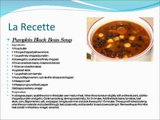 La Recette Pumpkin Black Bean Soup Ingredients: 1/4 cup butter  1 1/2 cups chopped yellow onions 1 ½ cups finely chopped pumpkin  4 cloves garlic, crushed and finely chopped  3 15 oz cans black beans, rinsed and drained  1 16 oz can diced tomatoes  4 cups beef stock  1 ½ cups fresh corn kernels 1/4 pound Bayonne ham, cut into thin slices and chopped  1/4 teaspoon salt  1/4 teaspoon ground black pepper  3 tablespoons sherry vinegar  Preparation: In a large saucepan, sauté the onion in the butter over medium heat. When the onions turn slightly soft and translucent, add the chopped pumpkin and garlic. Continue cooking, stirring occasionally, for 5 minutes. Add the black beans, tomatoes, beef stock, corn, Bayonne ham, salt, and pepper; bring to a simmer and cook the soup for 15 minutes. The soup is finished cooking when the corn is tender and cooked through; test occasionally and be careful to avoid overcooking it. Remove the pan from the heat and stir in the sherry vinegar; serve hot.  