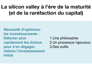 La silicon valley à l’ère de la maturité
   (et de la raréfaction du capital)


 Nécessité d’optimiser
 les investissements :
 Détecter plus              1.Une philosophie
 rapidement les échecs      2.Un processus rigoureux
 pour s’en dégager,         3.Des outils
 réduire l’investissement
 initial
 