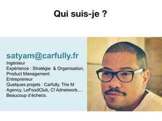 Qui suis-je ?



satyam@carfully.fr
Ingénieur
Expérience : Stratégie & Organisation,
Product Management
Entrepreneur
Quelques projets : Carfully, The M
Agency, LeFoodClub, C! Adnetwork,…
Beaucoup d’échecs.
 