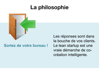 La philosophie




                           Les réponses sont dans
                           la bouche de vos clients.
Sortez de votre bureau !   Le lean startup est une
                           vraie démarche de co-
                           création intelligente.
 