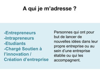 A qui je m’adresse ?



-Entrepreneurs          Personnes qui ont pour
-Intrapreneurs          but de lancer de
                        nouvelles idées dans leur
-Etudiants
                        propre entreprise ou au
-Chargé Soutien à       sein d’une entreprise
l’innovation /          établie ou qui les
Création d’entreprise   accompagnent.
 