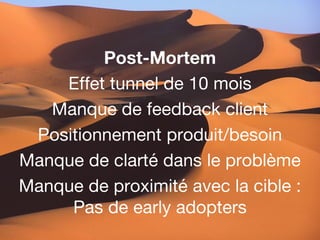 Post-Mortem
    Effet tunnel de 10 mois
   Manque de feedback client
 Positionnement produit/besoin
Manque de clarté dans le problème
Manque de proximité avec la cible :
     Pas de early adopters
 