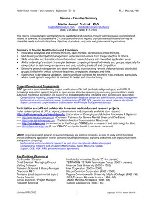 Professional resume – execsummary - highpoints (2011)                                               M. J. Dudziak, PhD

                                          Resume – Executive Summary

                                        Martin Joseph Dudziak, PhD
                              martinjd@tetradyn.com    martin@instinnovstudy.org
                                        (804) 740-0342 (202) 415-7295

This resume is focused upon accomplishments, capabilities and expertise primarily within biological, biomedical and
related life sciences. A comprehensive CV (available online or by request) provides extended material serving the
diversified needs and multi-disciplinary objectives of academic, corporate and governmental organizations.


Summary of Special Qualifications and Experience
• Integrating analytical and synthetic thinking, open-minded, constructive critical thinking.
• Multi-tasking and empathic management; understand situations from the perspective of others.
• Skills in transfer and translation from theoretical, research topics into diversified application areas.
• Ability to develop “symbiotic” synergies between competing-interest individuals and groups, especially for
   new product or technology acceptance and use, including trade-off and competition.
• Extensive project management and team leadership incorporating remote, distance-based, distributed
   groups; skilled with critical schedule deadlines, unexpected changes and shifts.
• Experience in developing validation, testing and fault-tolerance for emerging new products, particularly
   where novel system integration is involved in design and manufacturing.


Current Projects and Engagements
PBC (genomics associative learning project; modification of PALLAS (artificial intelligence logics) and HORUS
(knowledge acquisition system); target is an open-access abductive reasoning system using genome data to create
automated hypothesis generation and discovery of probable relationship indicators within genetics and epigenetics)
   Computational modeling, programming, data acquisition, database design and administration, project management
   Mathematical and computational design, implementation (CLISP, SQL, genetic and neural network algorithms)
   Support: private and corporate sector (collaboration with Principia BioCybernetica group)

Participation as co-PI and collaborator in several medical-focused research projects
(refer to descriptions at URLs; papers, presentations and proposals available upon request)
http://instinnovstudy.org/leapsintro.php (Laboratory for Emerging and Adaptive Processes & Systems)
----- http://sos.tetradyngroup.com (Outreach Pathways for Severe Mental Stress and Dis-Ease)
----- http://rmer.tetradyngroup.com (Radiation Medical Environmental Response)
----- http://tetradyn.com (one member of the Group - CBRNE-plus --- research and technology for Life)
----- http://chips.tetradyn.net (focus: CRAIDO and public health / pandemic response)


QSNR (ongoing research program in quantum topology and solitonic networks, an area of study within theoretical
physics and having application to other domains including biomolecular signaling and control, self-organizing systems
and quantum computing)
   Mathematical and computational research as part of an international collaborative project
   Computational modeling and simulation (Mathematica, Maple, Macsyma, Matlab)
   Support: DOE, NSF, RAS, private foundation sponsorship


Key Positions (Summary)
Co-Founder / Director                           Institute for Innovative Study (2010 – present)
Chief Scientist / Managing Director             TETRADYN (TETRAD Technologies Group) (2002 - present)
Visiting Professor                              Moscow State University (2002 – 2005)
Research Scientist & Group Manager              Intel Corporation (2000 – 2003)
Director of R&D                                 Silicon Dominion Corporation (1996 - 2001)
Professor (dual departmental appts.)            Virginia Commonwealth University (MedicalCollege) (1993 - 98)
Senior Scientist                                SGS-Thomson Microelectronics (1988 - 93)
Senior Engineer / Project Manager                Martin-Marietta Aerospace (1985 - 88)
Research Scientist                              Battelle Laboratories (1983 - 85)


Updated 1/31/2012                                         1                             copyright © 2011 Martin Dudziak
 