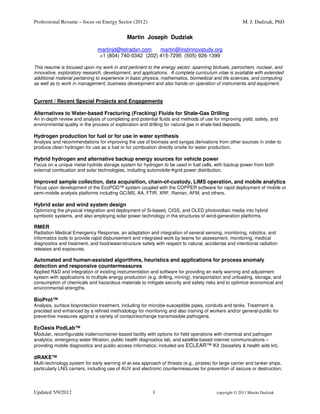 Professional Resume – focus on Energy Sector (2012)                                                     M. J. Dudziak, PhD

                                              Martin Joseph Dudziak

                               martinjd@tetradyn.com   martin@instinnovstudy.org
                               +1 (804) 740-0342 (202) 415-7295 (505) 926-1399

This resume is focused upon my work in and pertinent to the energy sector, spanning biofuels, petrochem, nuclear, and
innovative, exploratory research, development, and applications. A complete curriculum vitae is available with extended
additional material pertaining to experience in basic physics, mathematics, biomedical and life sciences, and computing
as well as to work in management, business development and also hands-on operation of instruments and equipment.


Current / Recent Special Projects and Engagements

Alternatives to Water-based Fracturing (Fracking) Fluids for Shale-Gas Drilling
An in-depth review and analysis of completing and potential fluids and methods of use for improving yield, safety, and
environmental quality in the process of exploration and drilling for natural gas in shale-bed deposits.

Hydrogen production for fuel or for use in water synthesis
Analysis and recommendations for improving the use of biomass and syngas derivations from other sources in order to
produce clean hydrogen for use as a fuel or for combustion directly onsite for water production.

Hybrid hydrogen and alternative backup energy sources for vehicle power
Focus on a unique metal-hydride storage system for hydrogen to be used in fuel cells, with backup power from both
external combustion and solar technologies, including automobile grid power distribution.

Improved sample collection, data acquisition, chain-of-custody, LIMS operation, and mobile analytics
Focus upon development of the EcoPOD™ system coupled with the COPPER software for rapid deployment of mobile or
semi-mobile analysis platforms including GC/MS, AA, FTIR, XRF, Raman, AFM, and others.

Hybrid solar and wind system design
Optimizing the physical integration and deployment of Si-based, CIGS, and OLED photovoltaic media into hybrid
symbiotic systems, and also employing solar power technology in the structures of wind-generation platforms.

RMER
Radiation Medical Emergency Response, an adaptation and integration of several sensing, monitoring, robotics, and
informatics tools to provide rapid disbursement and integrated work by teams for assessment, monitoring, medical
diagnostics and treatment, and food/water/structure safety with respect to natural, accidental and intentional radiation
releases and exposures.

Automated and human-assisted algorithms, heuristics and applications for process anomaly
detection and responsive countermeasures
Applied R&D and integration of existing instrumentation and software for providing an early warning and adjustment
system with applications to multiple energy production (e.g. drilling, mining), transportation and unloading, storage, and
consumption of chemicals and hazardous materials to mitigate security and safety risks and to optimize economical and
environmental strengths.

BioProt™
Analysis, surface bioprotection treatment, including for microbe-susceptible pipes, conduits and tanks. Treatment is
precided and enhanced by a refined methodology for monitoring and also training of workers and/or general-public for
preventive measures against a variety of contact/exchange transmissible pathogens.

EcOasis PodLab™
Modular, reconfigurable trailer/container-based facility with options for field operations with chemical and pathogen
analytics, emergency water filtration, public health diagnostics lab, and satellite-based internet communications –
providing mobile diagnostics and public-access informatics; included are ECLEAR™ Kit (biosafety & health aids kit).

dRAKE™
Multi-technology system for early warning of at-sea approach of threats (e.g., pirates) for large carrier and tanker ships,
particularly LNG carriers, including use of AUV and electronic countermeasures for prevention of seizure or destruction.




Updated 5/9/2012                                          1                               copyright © 2011 Martin Dudziak
 