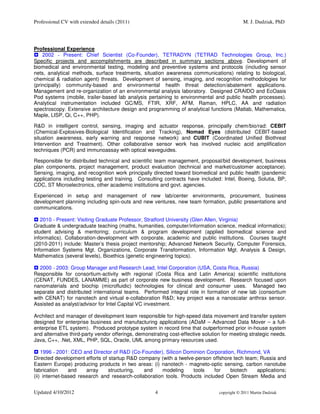Professional CV with extended details (2011)                                                  M. J. Dudziak, PhD




Professional Experience
    2002 - Present: Chief Scientist (Co-Founder), TETRADYN (TETRAD Technologies Group, Inc.)
Specific projects and accomplishments are described in summary sections above. Development of
biomedical and environmental testing, modeling and preventive systems and protocols (including sensor
nets, analytical methods, surface treatments, situation awareness communications) relating to biological,
chemical & radiation agent) threats. Development of sensing, imaging, and recognition methodologies for
(principally) community-based and environmental health threat detection/abatement applications.
Management and re-organization of an environmental analysis laboratory. Designed CRAIDO and EcOasis
Pod systems (mobile, trailer-based lab analysis pertaining to environmental and public health processes).
Analytical instrumentation included GC/MS, FTIR, XRF, AFM, Raman, HPLC, AA and radiation
spectroscopy. Extensive architecture design and programming of analytical functions (Matlab, Mathematica,
Maple, LISP, Qi, C++, PHP).

R&D in intelligent control, sensing, imaging and actuator response, principally chem/bio/rad: CEBIT
(Chemical-Explosives-Biological Identification and Tracking), Nomad Eyes (distributed CEBIT-based
situation awareness, early warning and response network) and CUBIT (Coordinated Unified Biothreat
Intervention and Treatment). Other collaborative sensor work has involved nucleic acid amplification
techniques (PCR) and immunoassay with optical waveguides.

Responsible for distributed technical and scientific team management, proposal/bid development, business
plan components, project management, product evaluation (technical and market/customer acceptance).
Sensing, imaging, and recognition work principally directed toward biomedical and public health (pandemic
applications including testing and training. Consulting contracts have included: Intel, Boeing, Solutia, BP,
CDC, ST Microelectronics, other academic institutions and govt. agencies.

Experienced in setup and management of new lab/center environments, procurement, business
development planning including spin-outs and new ventures, new team formation, public presentations and
communications.

   2010 - Present: Visiting Graduate Professor, Stratford University (Glen Allen, Virginia)
Graduate & undergraduate teaching (maths, humanities, computer/information science, medical informatics);
student advising & mentoring; curriculum & program development (applied biomedical science and
informatics). Collaboration-development with corporate, academic and public institutions. Courses taught
(2010-2011) include: Master’s thesis project mentorship; Advanced Network Security, Computer Forensics,
Information Systems Mgt. Organizations, Corporate Transformation, Information Mgt. Analysis & Design,
Mathematics (several levels), Bioethics (genetic engineering topics).

   2000 - 2003: Group Manager and Research Lead, Intel Corporation (USA, Costa Rica, Russia)
Responsible for consortium-activity with regional (Costa Rica and Latin America) scientific institutions
(CENAT, FUNDES, LANAMME) as part of corporate new business development. Research focused upon
nanomaterials and biochip (microfluidic) technologies for clinical and consumer uses. Managed two
separate and distributed international teams. Performed integral role in formation of new lab (consortium
with CENAT) for nanotech and virtual e-collaboration R&D; key project was a nanoscalar anthrax sensor.
Assisted as analyst/advisor for Intel Capital VC investment.

Architect and manager of development team responsible for high-speed data movement and transfer system
designed for enterprise business and manufacturing applications (ADaM – Advanced Data Mover – a full-
enterprise ETL system). Produced prototype system in record time that outperformed prior in-house system
and alternative third-party vendor offerings, demonstrating cost-effective solution for meeting strategic needs.
Java, C++, .Net, XML, PHP, SQL, Oracle, UML among primary resources used.

    1996 - 2001: CEO and Director of R&D (Co-Founder), Silicon Dominion Corporation, Richmond, VA
Directed development efforts of startup R&D company (with a twelve-person offshore tech team; Russia and
Eastern Europe) producing products in two areas: (i) nanotech - magneto-optic sensing, carbon nanotube
fabrication     and    array    structuring,   and     modeling     tools    for  biotech   applications;
(ii) internet-based research and research-collaboration tools. Products included Open Stream Media and


Updated 4/10/2012                                    4                            copyright © 2011 Martin Dudziak
 
