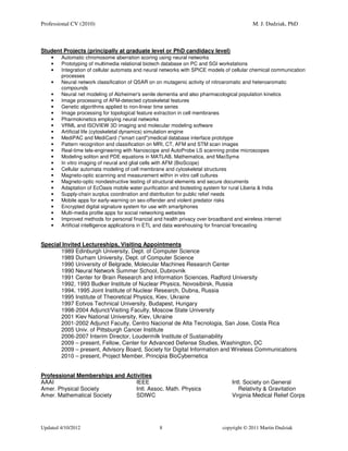 Professional CV (2010)                                                                    M. J. Dudziak, PhD



Student Projects (principally at graduate level or PhD candidacy level)
    •   Automatic chromosome aberration scoring using neural networks
    •   Prototyping of multimedia relational biotech database on PC and SGI workstations
    •   Integration of cellular automata and neural networks with SPICE models of cellular chemical communication
        processes
    •   Neural network classification of QSAR on on mutagenic activity of nitroaromatic and heteroaromatic
        compounds
    •   Neural net modeling of Alzheimer's senile dementia and also pharmacological population kinetics
    •   Image processing of AFM-detected cytoskeletal features
    •   Genetic algorithms applied to non-linear time series
    •   Image processing for topological feature extraction in cell membranes
    •   Pharmokinetics employing neural networks
    •   VRML and ISOVIEW 3D imaging and molecular modeling software
    •   Artificial life (cytoskeletal dynamics) simulation engine
    •   MediPAC and MediCard ("smart card")medical database interface prototype
    •   Pattern recognition and classification on MRI, CT, AFM and STM scan images
    •   Real-time tele-engineering with Nanoscope and AutoProbe LS scanning probe microscopes
    •   Modeling soliton and PDE equations in MATLAB, Mathematica, and MacSyma
    •   In vitro imaging of neural and glial cells with AFM (BioScope)
    •   Cellular automata modeling of cell membrane and cytoskeletal structures
    •   Magneto-optic scanning and measurement within in vitro cell cultures
    •   Magneto-optic nondestructive testing of structural elements and secure documents
    •   Adaptation of EcOasis mobile water purification and biotesting system for rural Liberia & India
    •   Supply-chain surplus coordination and distribution for public relief needs
    •   Mobile apps for early-warning on sex-offender and violent predator risks
    •   Encrypted digital signature system for use with smartphones
    •   Multi-media profile apps for social networking websites
    •   Improved methods for personal financial and health privacy over broadband and wireless internet
    •   Artificial intelligence applications in ETL and data warehousing for financial forecasting


Special Invited Lectureships, Visiting Appointments
       1989 Edinburgh University, Dept. of Computer Science
       1989 Durham University, Dept. of Computer Science
       1990 University of Belgrade, Molecular Machines Research Center
       1990 Neural Network Summer School, Dubrovnik
       1991 Center for Brain Research and Information Sciences, Radford University
       1992, 1993 Budker Institute of Nuclear Physics, Novosibirsk, Russia
       1994, 1995 Joint Institute of Nuclear Research, Dubna, Russia
       1995 Institute of Theoretical Physics, Kiev, Ukraine
       1997 Eotvos Technical University, Budapest, Hungary
       1998-2004 Adjunct/Visiting Faculty, Moscow State University
       2001 Kiev National University, Kiev, Ukraine
       2001-2002 Adjunct Faculty, Centro Nacional de Alta Tecnologia, San Jose, Costa Rica
       2005 Univ. of Pittsburgh Cancer Institute
       2006-2007 Interim Director, Loudermilk Institute of Sustainability
       2009 – present, Fellow, Center for Advanced Defense Studies, Washington, DC
       2009 – present, Advisory Board, Society for Digital Information and Wireless Communications
       2010 – present, Project Member, Principia BioCybernetica


Professional Memberships and Activities
AAAI                             IEEE                                            Intl. Society on General
Amer. Physical Society           Intl. Assoc. Math. Physics                         Relativity & Gravitation
Amer. Mathematical Society       SDIWC                                           Virginia Medical Relief Corps




Updated 4/10/2012                                 8                          copyright © 2011 Martin Dudziak
 