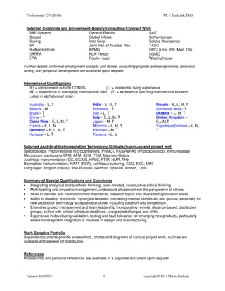 Professional CV (2010)                                                               M. J. Dudziak, PhD


 Selected Corporate and Government Agency Consulting/Contract Work
  BAE Systems                    General Electric                SAIC
  Biosafe                        Global Infotek                  Schlumberger
  Boeing                         Intel Corp.                     Solutia (Monsanto)
  BP                             Joint Inst. of Nuclear Res.     TASC
  Budker Institute               KPMG                            UPCI (Univ. Pitt. Med. Ctr)
  DARPA                          KLA-Tencor                      USMC
  EPA                            Poulin-Hugin                    Westinghouse

Further details on formal employment projects and duties, consulting projects and assignments, technical
writing and proposal development are available upon request.


International Qualifications
   (E) = employment outside CONUS                 (L) = residential living experience
   (M) = experience in managing international staff (T) = experience teaching international students
   Listed in alphabetical order.

   Australia – L, T                      India – L, M, T                         Russia – E, L, M, T
   Belarus - M                           Indonesia - T                           Southeast Asia - T
   Brazil – T                            Iran – L, T                             Ukraine – L, M, T
   China – T                             Italy – E, L, M, T                      United Kingdom –
   Costa Rica – E, L, M, T               Japan – M, T                            E,L,M,T
   France – E, L, M                      Morocco – L, M, T                       Yugoslavia(former) – L, M,
   Germany – E, L, M, T                  Pakistan – M, T                         T
   Hungary – L, T                        Panama – L, M


Selected Analytical Instrumentation Technology Skillsets (hands-on and project mgt)
Spectroscopy: Piezo-resistive microcantilevers (PRMC), PAS/RePAS (Photoacoustics), Immunoassay
Microscopy: particularly SPM, AFM, SEM, TEM, Magneto-Optics
Analytical instrumentation: GC, GC/MS, HPLC, FTIR, NMR, THz
Biomedical instrumentation: NAAT (PCR), cell/tissue culturing, EEG, EKG, MRI
Languages: English (native); also Russian, German, Spanish, French, Latin


Summary of Special Qualifications and Experience
• Integrating analytical and synthetic thinking, open-minded, constructive critical thinking.
• Multi-tasking and empathic management; understand situations from the perspective of others.
• Skills in transfer and translation from theoretical, research topics into diversified application areas.
• Ability to develop “symbiotic” synergies between competing-interest individuals and groups, especially for
   new product or technology acceptance and use, including trade-off and competition.
• Extensive project management and team leadership incorporating remote, distance-based, distributed
   groups; skilled with critical schedule deadlines, unexpected changes and shifts.
• Experience in developing validation, testing and fault-tolerance for emerging new products, particularly
   where novel system integration is involved in design and manufacturing.


Work Samples Portfolio
Separate documents provide screenshots, photos and diagrams of various project work, such as are
available and allowed for distribution.


References
Professional and personal references are available in a separate document upon request.



 Updated 4/10/2012                              9                        copyright © 2011 Martin Dudziak
 