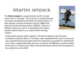 Martin Jetpack The Martin Jetpack is a experimental aircraft. Its trade name calls it a “jet pack” , but is not jet- or rocket-powered. It has been developed by the Martin Aircraft Company  of New Zealand, and was unveiled on July 29, 2008 at the Experimental Aircraft Association´s 2008 Air  Venture in Oshkosh, Wisconsin, USA. It is classified by the Federal Aviation Administration as an experimental ultra-ligt airplane. Unlike earlier devices called "jetpacks", the Martin Jetpack is the first to be considered a practical device. It has been under development for over 27 years and uses a gasoline (premium) engine with two ducted fans to provide lift. Theoretically it can reach a speed of 60 miles per hour, an altitude of 8,000 feet, and fly for about 30 minutes on a full fuel tank. Martin Aircraft planned to deliver the first jetpacks to ten customers in early 2010. 