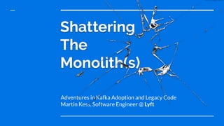 Shattering
The
Monolith(s)
Adventures in Kafka Adoption and Legacy Code
Martin Kess, Software Engineer @ Lyft
 