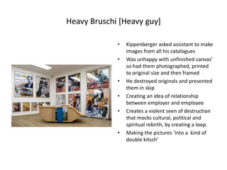 Heavy Bruschi [Heavy guy]Kippenberger asked assistant to make images from all his cataloguesWas unhappy with unfinished canvas’  so had them photographed, printed to original size and then framedHe destroyed originals and presented them in skipCreating an idea of relationship between employer and employeeCreates a violent seen of destruction that mocks cultural, political and spiritual rebirth, by creating a loop.Making the pictures ‘into a  kind of double kitsch’