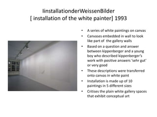 IinstallationderWeissenBilder[ installation of the white painter] 1993A series of white paintings on canvasCanvases embedded in wall to look like part of  the gallery wallsBased on a question and answer between kippenberger and a young boy who described kippenberger’s work with positive answers ‘sehr gut’ or very good These descriptions were transferred onto canvas in white paintInstallation is made up of 10 paintings in 5 different sizesCritises the plain white gallery spaces that exhibit conceptual art