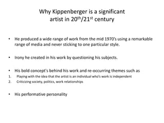 Why Kippenberger is a significant artist in 20th/21st centuryHe produced a wide range of work from the mid 1970’s using a remarkable range of media and never sticking to one particular style.Irony he created in his work by questioning his subjects. His bold concept's behind his work and re-occurring themes such asPlaying with the idea that the artist is an individual who’s work is independent Criticizing society, politics, work relationshipsHis performative personality