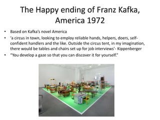 The Happy ending of Franz Kafka, America 1972Based on Kafka’s novel America ‘a circus in town, looking to employ reliable hands, helpers, doers, self-confident handlers and the like. Outside the circus tent, in my imagination, there would be tables and chairs set up for job interviews’- Kippenberger“You develop a gaze so that you can discover it for yourself.”