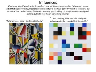 InfluencesAfter being asked “which artist do you feel close to” Kippenberger replied “whenever I see an artist that is good looking, I feel drawnbecause I figure the head perfectly matches the work. But of course that can be boring. Giacometti was very good looking, his sculptures were very good looking, but I still feel there’s something missing.” “As far as Léger goes, I like him absolutely.”“… And Zobernig, I like him a lot. Everyone feels drawn to the remarkable things in life”