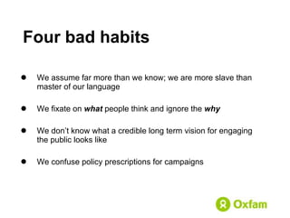 We assume far more than we know; we are more slave than master of our language We fixate on  what  people think and ignore the  why We don’t know what a credible long term vision for engaging the public looks like We confuse policy prescriptions for campaigns Four bad habits 