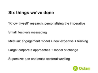 Six things we’ve done “ Know thyself” research: personalising the imperative Small: festivals messaging Medium: engagement model + new expertise + training Large: corporate approaches + model of change Supersize: pan and cross-sectoral working 