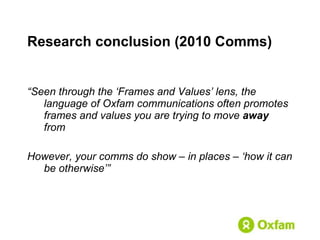 Research conclusion  (2010 Comms) “ Seen through the ‘Frames and Values’ lens, the language of Oxfam communications often promotes frames and values you are trying to move  away  from However, your comms do show – in places – ‘how it can be otherwise’” 