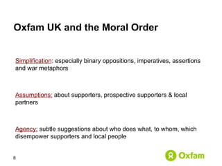 Oxfam UK and the Moral Order  Simplification : especially binary oppositions, imperatives, assertions and war metaphors Assumptions:  about supporters, prospective supporters & local partners Agency:   subtle suggestions about who does what, to whom, which disempower supporters and local people 