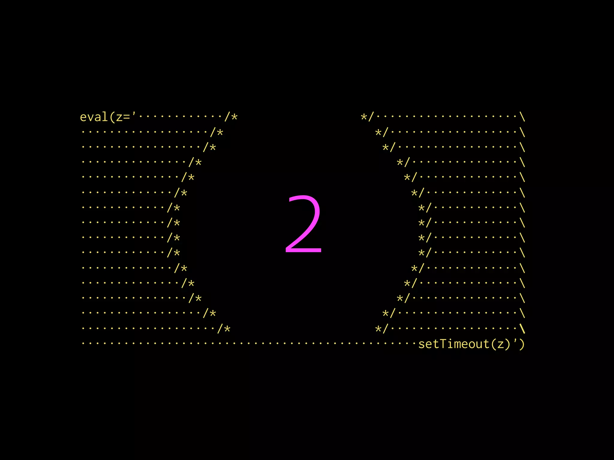 eval(z='············/* */····················
··················/* */··················
·················/* */·················
···············/* */···············
··············/* */··············
·············/* */·············
············/* */············
············/* */············
············/* */············
············/* */············
·············/* */·············
··············/* */··············
···············/* */···············
·················/* */·················
···················/* */··················
···············································setTimeout(z)')
2
 