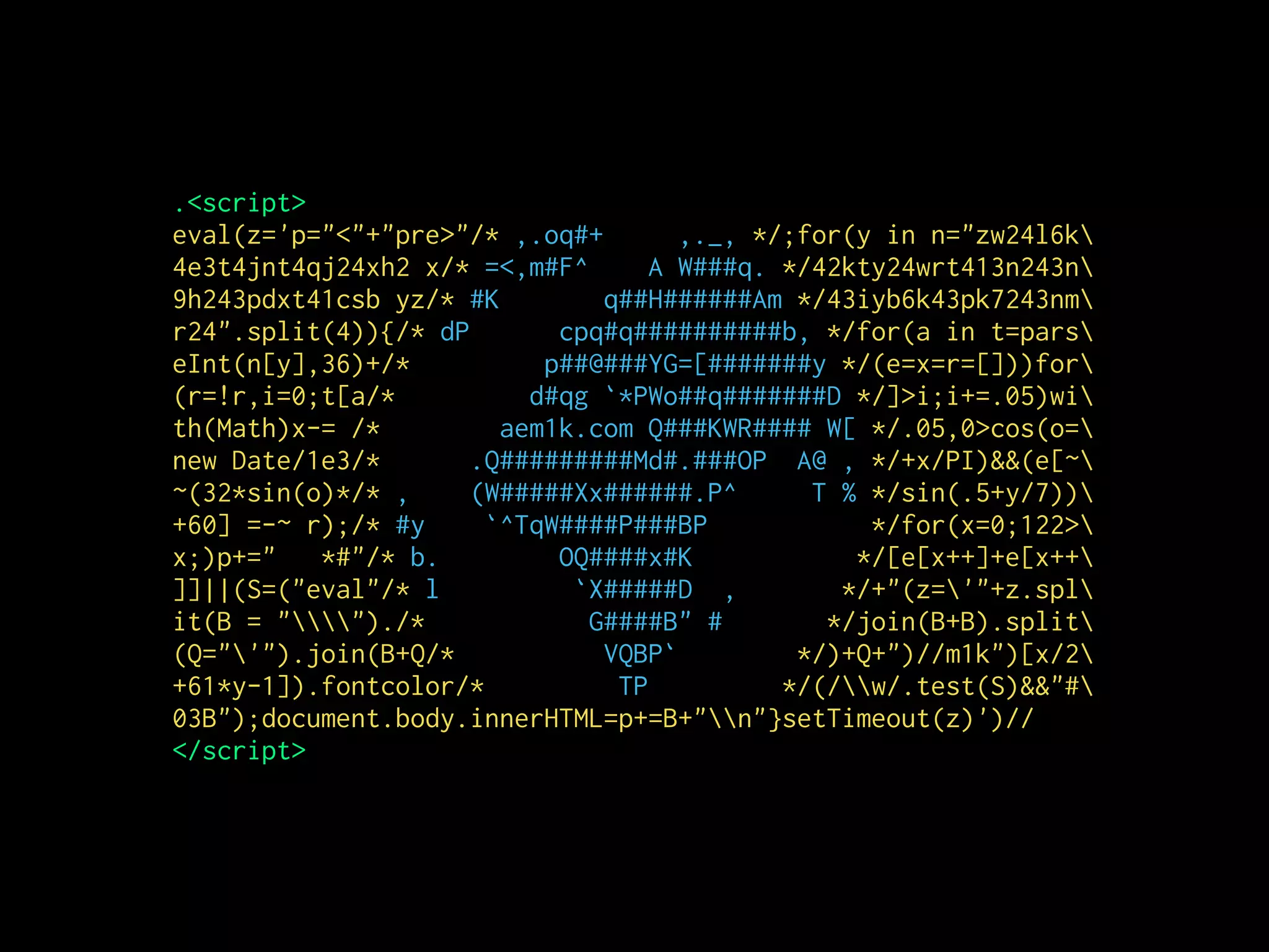 .<script>
eval(z='p="<"+"pre>"/* ,.oq#+ ,._, */;for(y in n="zw24l6k
4e3t4jnt4qj24xh2 x/* =<,m#F^ A W###q. */42kty24wrt413n243n
9h243pdxt41csb yz/* #K q##H######Am */43iyb6k43pk7243nm
r24".split(4)){/* dP cpq#q##########b, */for(a in t=pars
eInt(n[y],36)+/* p##@###YG=[#######y */(e=x=r=[]))for
(r=!r,i=0;t[a/* d#qg `*PWo##q#######D */]>i;i+=.05)wi
th(Math)x-= /* aem1k.com Q###KWR#### W[ */.05,0>cos(o=
new Date/1e3/* .Q#########Md#.###OP A@ , */+x/PI)&&(e[~
~(32*sin(o)*/* , (W#####Xx######.P^ T % */sin(.5+y/7))
+60] =-~ r);/* #y `^TqW####P###BP */for(x=0;122>
x;)p+=" *#"/* b. OQ####x#K */[e[x++]+e[x++
]]||(S=("eval"/* l `X#####D , */+"(z='"+z.spl
it(B = "")./* G####B" # */join(B+B).split
(Q="'").join(B+Q/* VQBP` */)+Q+")//m1k")[x/2
+61*y-1]).fontcolor/* TP */(/w/.test(S)&&"#
03B");document.body.innerHTML=p+=B+"n"}setTimeout(z)')//
</script>
 