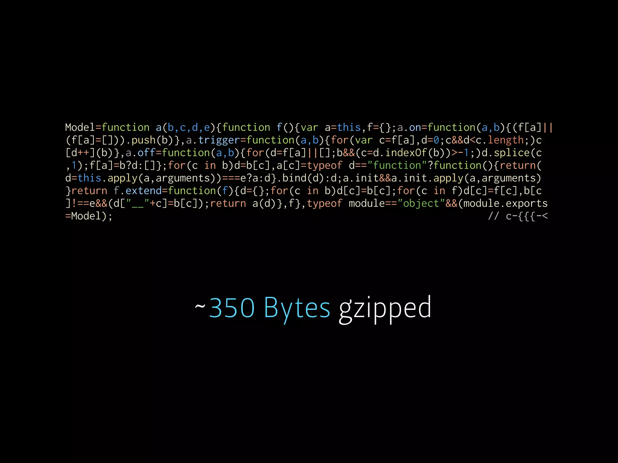 Model=function a(b,c,d,e){function f(){var a=this,f={};a.on=function(a,b){(f[a]||
(f[a]=[])).push(b)},a.trigger=function(a,b){for(var c=f[a],d=0;c&&d<c.length;)c
[d++](b)},a.off=function(a,b){for(d=f[a]||[];b&&(c=d.indexOf(b))>-1;)d.splice(c
,1);f[a]=b?d:[]};for(c in b)d=b[c],a[c]=typeof d=="function"?function(){return(
d=this.apply(a,arguments))===e?a:d}.bind(d):d;a.init&&a.init.apply(a,arguments)
}return f.extend=function(f){d={};for(c in b)d[c]=b[c];for(c in f)d[c]=f[c],b[c
]!==e&&(d["__"+c]=b[c]);return a(d)},f},typeof module=="object"&&(module.exports
=Model); // c-{{{-<
~350 Bytes gzipped
 
