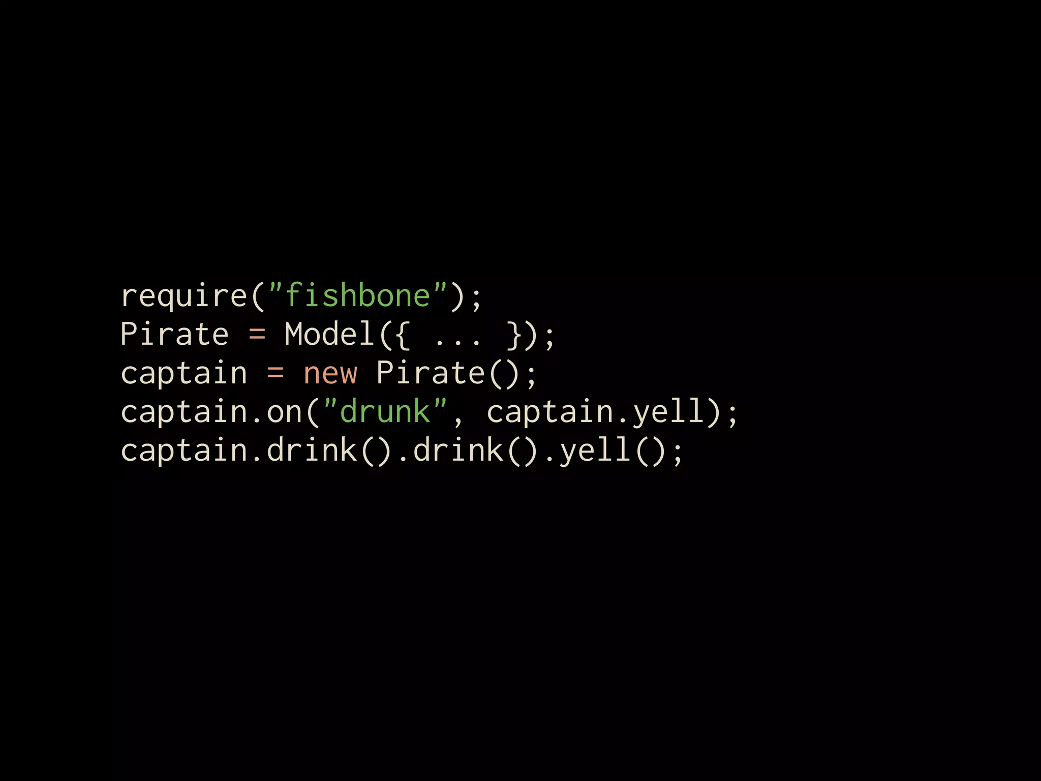 require("fishbone");
Pirate = Model({ ... });
captain = new Pirate();
captain.on("drunk", captain.yell);
captain.drink().drink().yell();
 