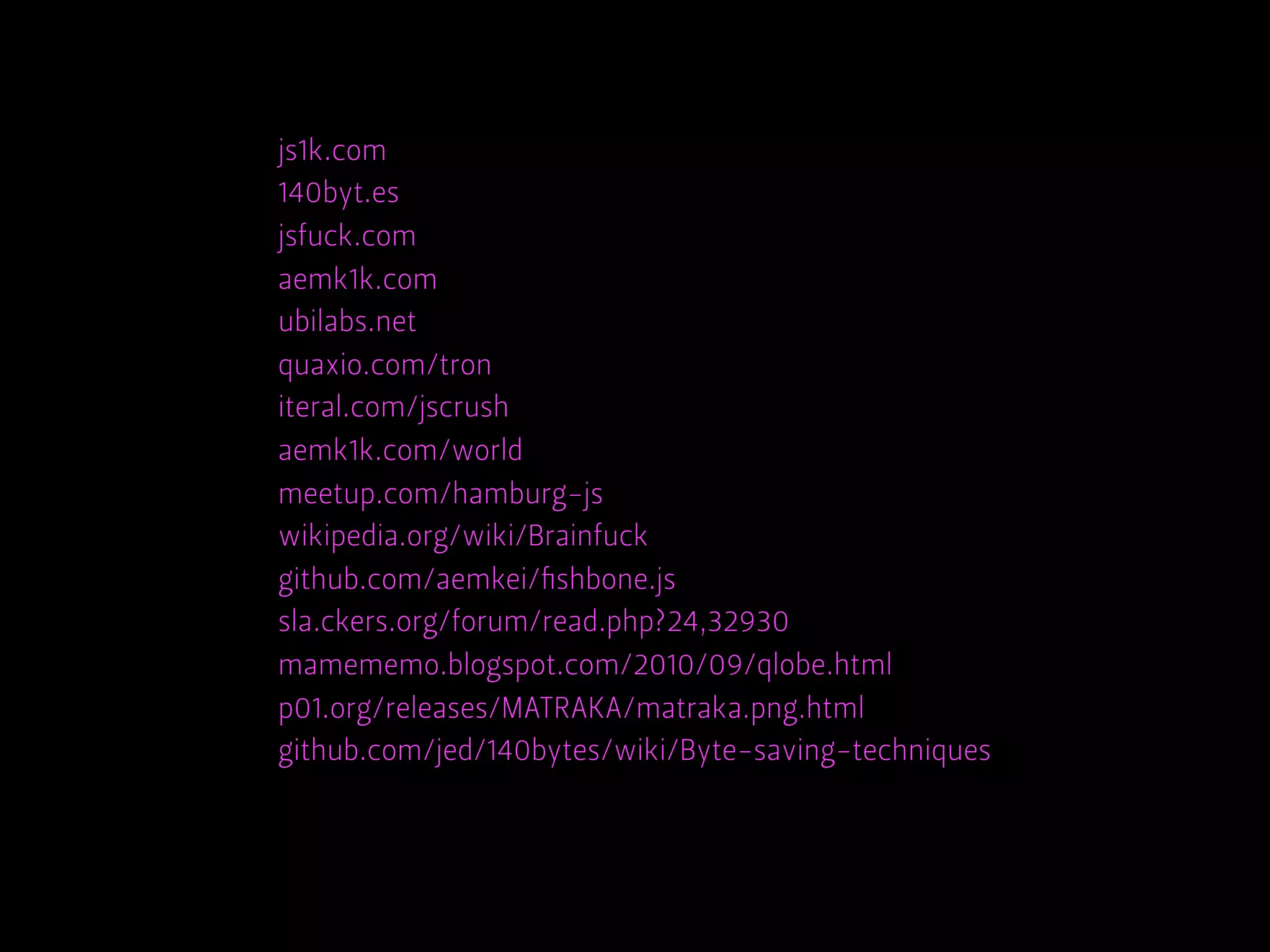js1k.com
140byt.es
jsfuck.com
aemk1k.com
ubilabs.net
quaxio.com/tron
iteral.com/jscrush
aemk1k.com/world
meetup.com/hamburg-js
wikipedia.org/wiki/Brainfuck
github.com/aemkei/ﬁshbone.js
sla.ckers.org/forum/read.php?24,32930
mamememo.blogspot.com/2010/09/qlobe.html
p01.org/releases/MATRAKA/matraka.png.html
github.com/jed/140bytes/wiki/Byte-saving-techniques
 