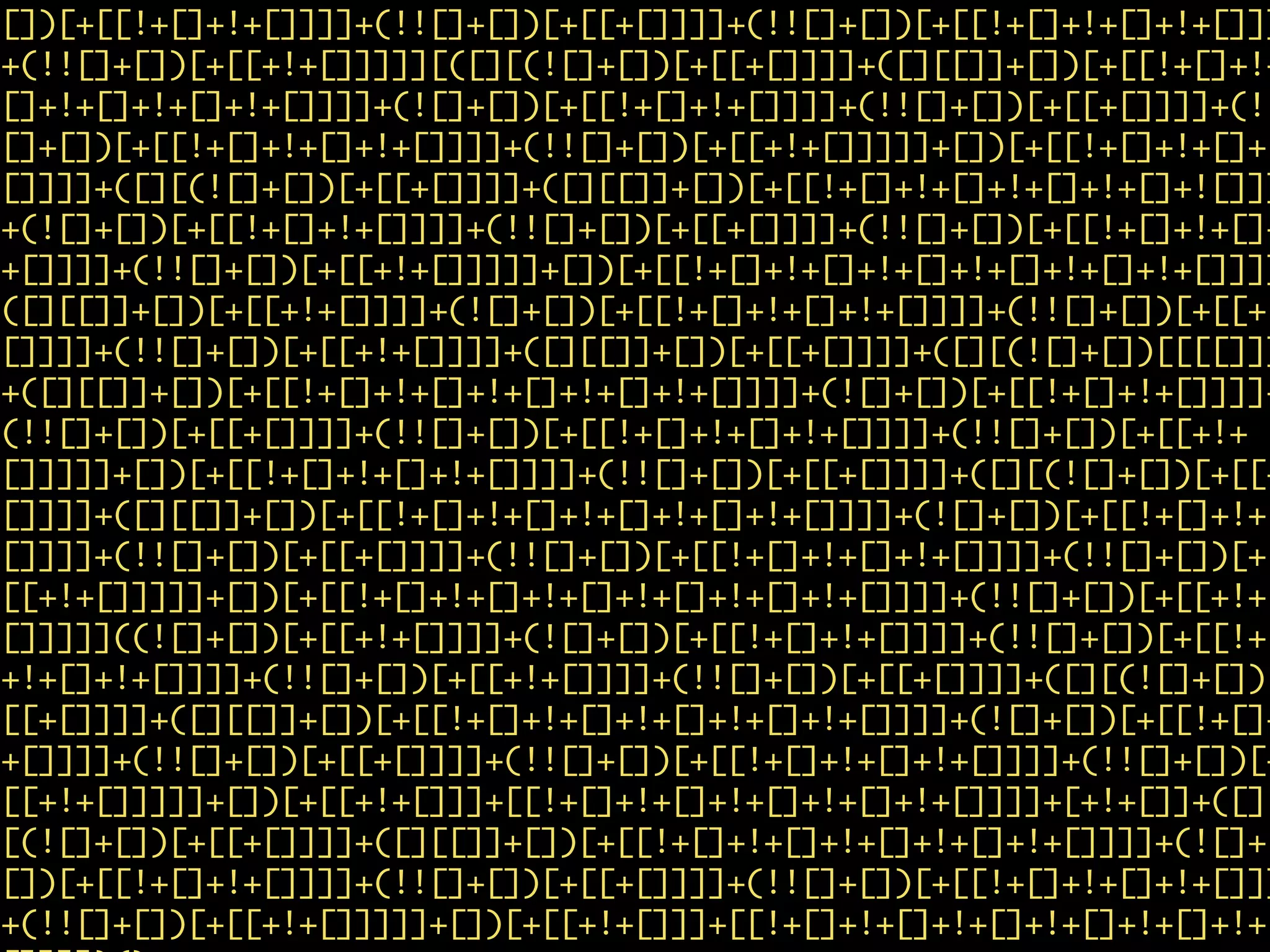 [])[+[[!+[]+!+[]]]]+(!![]+[])[+[[+[]]]]+(!![]+[])[+[[!+[]+!+[]+!+[]]]
+(!![]+[])[+[[+!+[]]]]][([][(![]+[])[+[[+[]]]]+([][[]]+[])[+[[!+[]+!+
[]+!+[]+!+[]+!+[]]]]+(![]+[])[+[[!+[]+!+[]]]]+(!![]+[])[+[[+[]]]]+(!!
[]+[])[+[[!+[]+!+[]+!+[]]]]+(!![]+[])[+[[+!+[]]]]]+[])[+[[!+[]+!+[]+!
[]]]]+([][(![]+[])[+[[+[]]]]+([][[]]+[])[+[[!+[]+!+[]+!+[]+!+[]+![]]]
+(![]+[])[+[[!+[]+!+[]]]]+(!![]+[])[+[[+[]]]]+(!![]+[])[+[[!+[]+!+[]+
+[]]]]+(!![]+[])[+[[+!+[]]]]]+[])[+[[!+[]+!+[]+!+[]+!+[]+!+[]+!+[]]]]
([][[]]+[])[+[[+!+[]]]]+(![]+[])[+[[!+[]+!+[]+!+[]]]]+(!![]+[])[+[[+
[]]]]+(!![]+[])[+[[+!+[]]]]+([][[]]+[])[+[[+[]]]]+([][(![]+[])[[[[]]]
+([][[]]+[])[+[[!+[]+!+[]+!+[]+!+[]+!+[]]]]+(![]+[])[+[[!+[]+!+[]]]]+
(!![]+[])[+[[+[]]]]+(!![]+[])[+[[!+[]+!+[]+!+[]]]]+(!![]+[])[+[[+!+
[]]]]]+[])[+[[!+[]+!+[]+!+[]]]]+(!![]+[])[+[[+[]]]]+([][(![]+[])[+[[+
[]]]]+([][[]]+[])[+[[!+[]+!+[]+!+[]+!+[]+!+[]]]]+(![]+[])[+[[!+[]+!+
[]]]]+(!![]+[])[+[[+[]]]]+(!![]+[])[+[[!+[]+!+[]+!+[]]]]+(!![]+[])[+
[[+!+[]]]]]+[])[+[[!+[]+!+[]+!+[]+!+[]+!+[]+!+[]]]]+(!![]+[])[+[[+!+
[]]]]]((![]+[])[+[[+!+[]]]]+(![]+[])[+[[!+[]+!+[]]]]+(!![]+[])[+[[!+[
+!+[]+!+[]]]]+(!![]+[])[+[[+!+[]]]]+(!![]+[])[+[[+[]]]]+([][(![]+[])[
[[+[]]]]+([][[]]+[])[+[[!+[]+!+[]+!+[]+!+[]+!+[]]]]+(![]+[])[+[[!+[]+
+[]]]]+(!![]+[])[+[[+[]]]]+(!![]+[])[+[[!+[]+!+[]+!+[]]]]+(!![]+[])[+
[[+!+[]]]]]+[])[+[[+!+[]]]+[[!+[]+!+[]+!+[]+!+[]+!+[]]]]+[+!+[]]+([]
[(![]+[])[+[[+[]]]]+([][[]]+[])[+[[!+[]+!+[]+!+[]+!+[]+!+[]]]]+(![]+
[])[+[[!+[]+!+[]]]]+(!![]+[])[+[[+[]]]]+(!![]+[])[+[[!+[]+!+[]+!+[]]]
+(!![]+[])[+[[+!+[]]]]]+[])[+[[+!+[]]]+[[!+[]+!+[]+!+[]+!+[]+!+[]+!+
 