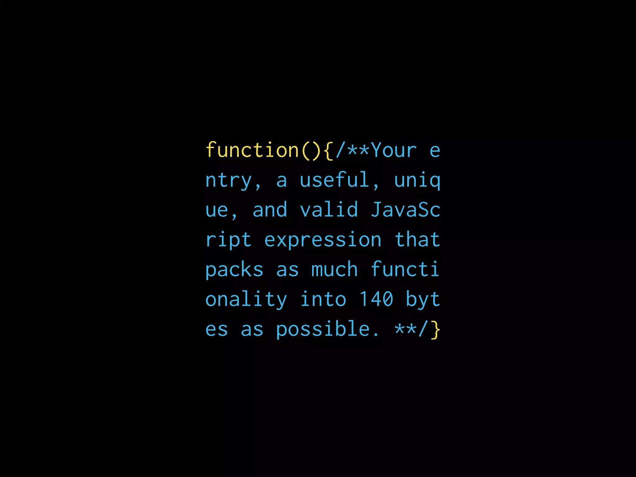 function(){/**Your e
ntry, a useful, uniq
ue, and valid JavaSc
ript expression that
packs as much functi
onality into 140 byt
es as possible. **/}
 