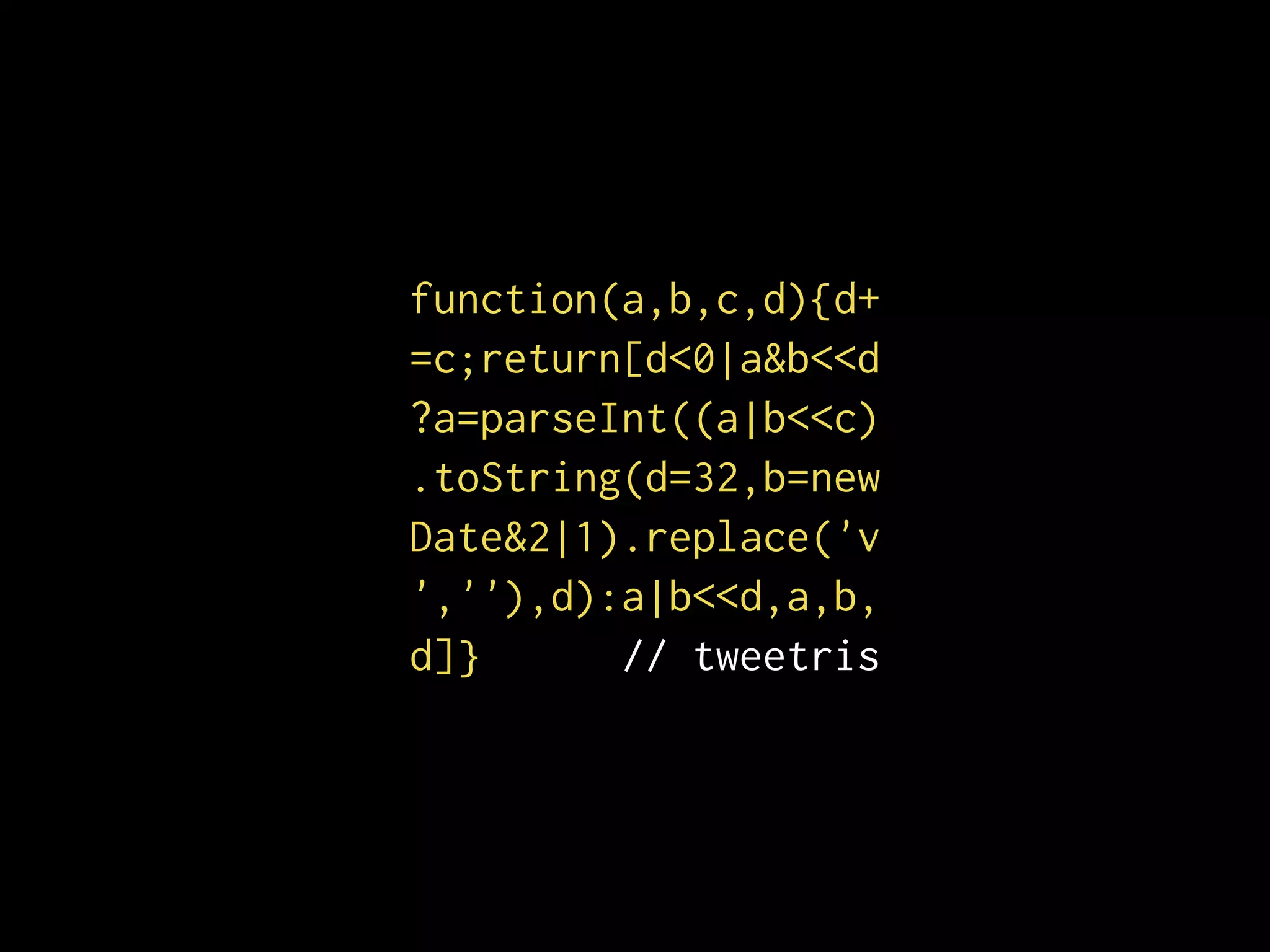 function(a,b,c,d){d+
=c;return[d<0|a&b<<d
?a=parseInt((a|b<<c)
.toString(d=32,b=new
Date&2|1).replace('v
',''),d):a|b<<d,a,b,
d]} // tweetris
 