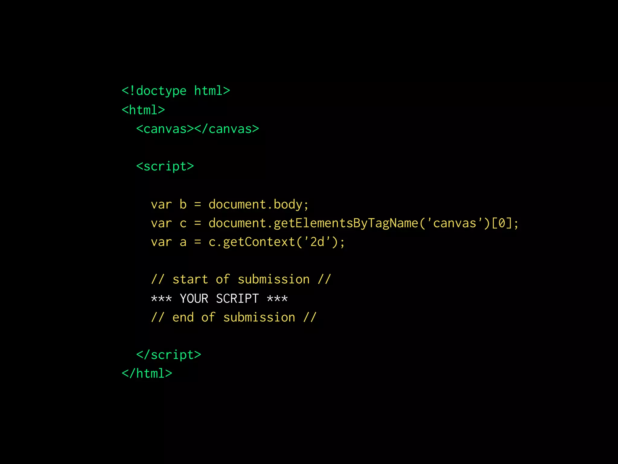 <!doctype html>
<html>
<canvas></canvas>
<script>
var b = document.body;
var c = document.getElementsByTagName('canvas')[0];
var a = c.getContext('2d');
// start of submission //
*** YOUR SCRIPT ***
// end of submission //
</script>
</html>
 