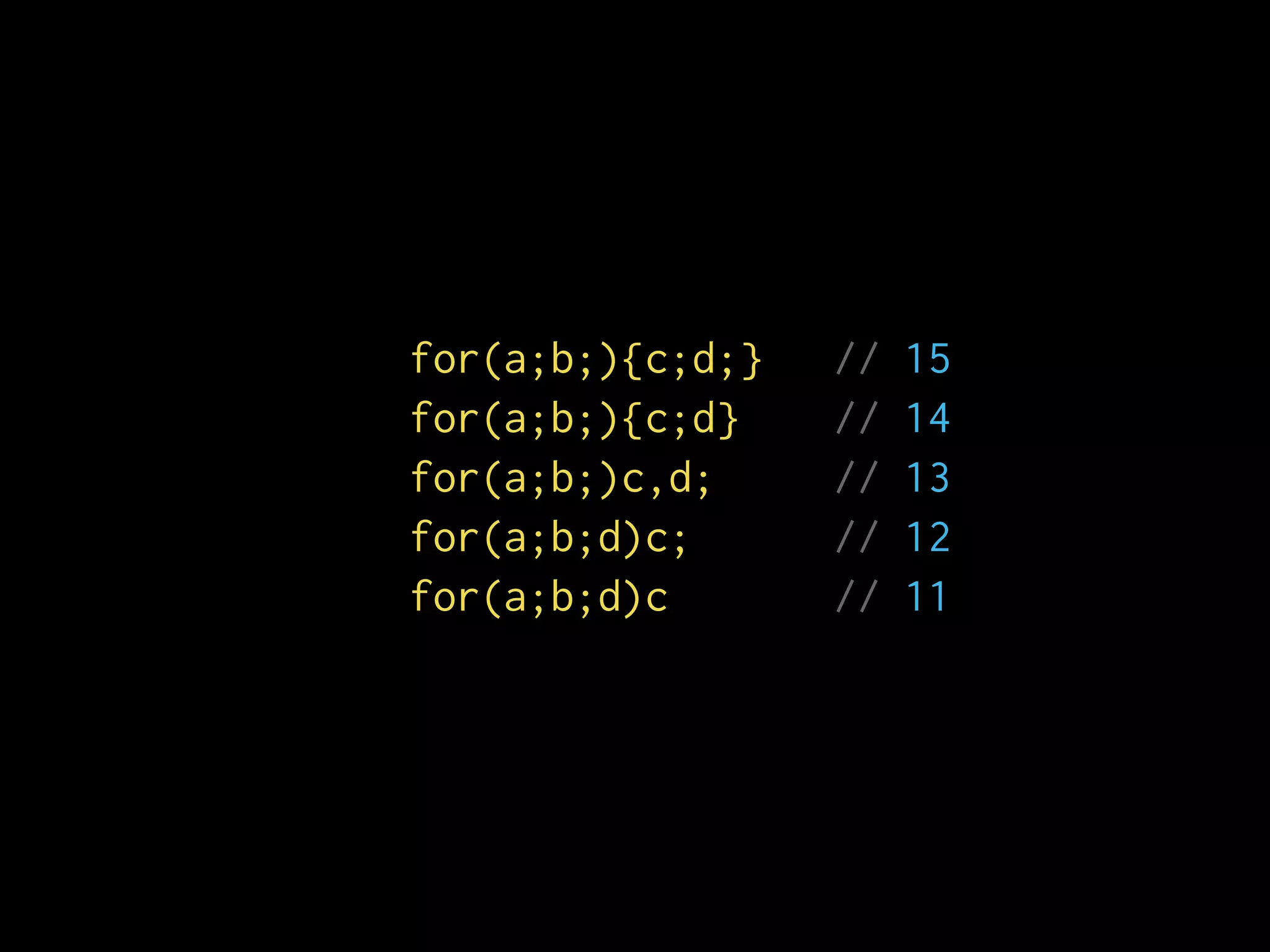 for(a;b;){c;d;} // 15
for(a;b;){c;d} // 14
for(a;b;)c,d; // 13
for(a;b;d)c; // 12
for(a;b;d)c // 11
 