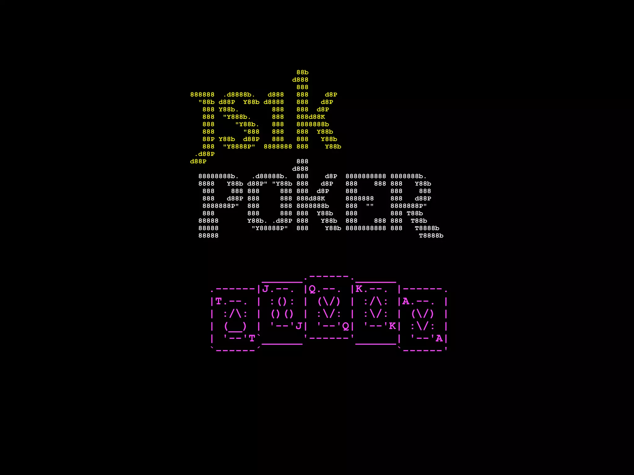 88b
d888
888
888888 .d8888b. d888 888 d8P
"88b d88P Y88b d8888 888 d8P
888 Y88b. 888 888 d8P
888 "Y888b. 888 888d88K
888 "Y88b. 888 8888888b
888 "888 888 888 Y88b
88P Y88b d88P 888 888 Y88b
888 "Y8888P" 8888888 888 Y88b
.d88P
d88P 888
d888
88888888b. .d88888b. 888 d8P 8888888888 8888888b.
8888 Y88b d88P" "Y88b 888 d8P 888 888 888 Y88b
888 888 888 888 888 d8P 888 888 888
888 d88P 888 888 888d88K 8888888 888 d88P
8888888P" 888 888 8888888b 888 "" 8888888P"
888 888 888 888 Y88b 888 888 T88b
88888 Y88b. .d88P 888 Y88b 888 888 888 T88b
88888 "Y88888P" 888 Y88b 8888888888 888 T8888b
88888 T8888b
______.------.______
.------|J.--. |Q.--. |K.--. |------.
|T.--. | :(): | (/) | :/: |A.--. |
| :/: | ()() | :/: | :/: | (/) |
| (__) | '--'J| '--'Q| '--'K| :/: |
| '--'T`______'------'______| '--'A|
`------´ `------'
 