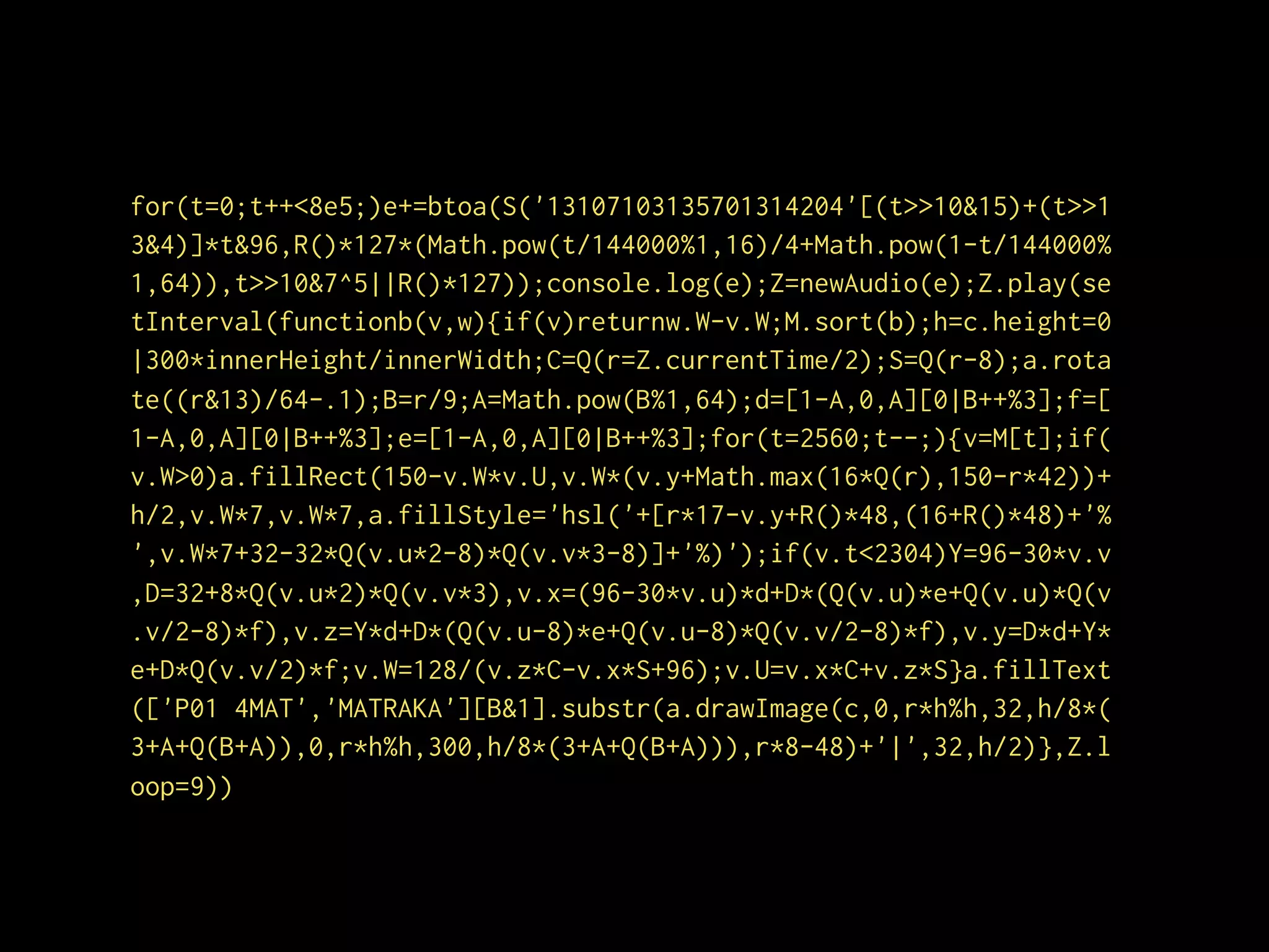 for(t=0;t++<8e5;)e+=btoa(S('13107103135701314204'[(t>>10&15)+(t>>1
3&4)]*t&96,R()*127*(Math.pow(t/144000%1,16)/4+Math.pow(1-t/144000%
1,64)),t>>10&7^5||R()*127));console.log(e);Z=newAudio(e);Z.play(se
tInterval(functionb(v,w){if(v)returnw.W-v.W;M.sort(b);h=c.height=0
|300*innerHeight/innerWidth;C=Q(r=Z.currentTime/2);S=Q(r-8);a.rota
te((r&13)/64-.1);B=r/9;A=Math.pow(B%1,64);d=[1-A,0,A][0|B++%3];f=[
1-A,0,A][0|B++%3];e=[1-A,0,A][0|B++%3];for(t=2560;t--;){v=M[t];if(
v.W>0)a.fillRect(150-v.W*v.U,v.W*(v.y+Math.max(16*Q(r),150-r*42))+
h/2,v.W*7,v.W*7,a.fillStyle='hsl('+[r*17-v.y+R()*48,(16+R()*48)+'%
',v.W*7+32-32*Q(v.u*2-8)*Q(v.v*3-8)]+'%)');if(v.t<2304)Y=96-30*v.v
,D=32+8*Q(v.u*2)*Q(v.v*3),v.x=(96-30*v.u)*d+D*(Q(v.u)*e+Q(v.u)*Q(v
.v/2-8)*f),v.z=Y*d+D*(Q(v.u-8)*e+Q(v.u-8)*Q(v.v/2-8)*f),v.y=D*d+Y*
e+D*Q(v.v/2)*f;v.W=128/(v.z*C-v.x*S+96);v.U=v.x*C+v.z*S}a.fillText
(['P01 4MAT','MATRAKA'][B&1].substr(a.drawImage(c,0,r*h%h,32,h/8*(
3+A+Q(B+A)),0,r*h%h,300,h/8*(3+A+Q(B+A))),r*8-48)+'|',32,h/2)},Z.l
oop=9))
 