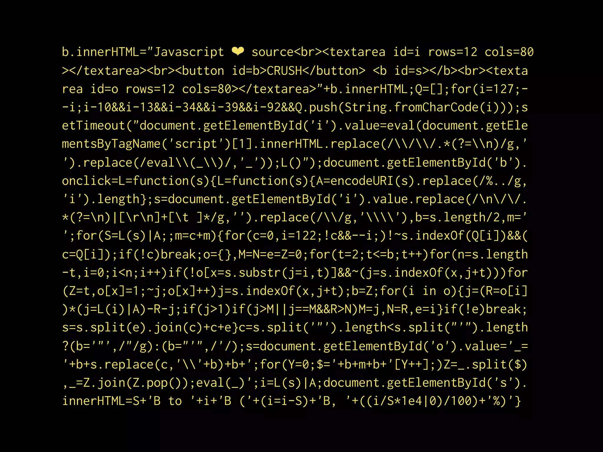 b.innerHTML="Javascript ❤ source<br><textarea id=i rows=12 cols=80
></textarea><br><button id=b>CRUSH</button> <b id=s></b><br><texta
rea id=o rows=12 cols=80></textarea>"+b.innerHTML;Q=[];for(i=127;-
-i;i-10&&i-13&&i-34&&i-39&&i-92&&Q.push(String.fromCharCode(i)));s
etTimeout("document.getElementById('i').value=eval(document.getEle
mentsByTagName('script')[1].innerHTML.replace(///.*(?=n)/g,'
').replace(/eval(_)/,'_'));L()");document.getElementById('b').
onclick=L=function(s){L=function(s){A=encodeURI(s).replace(/%../g,
'i').length};s=document.getElementById('i').value.replace(/n//.
*(?=n)|[rn]+[t ]*/g,'').replace(//g,''),b=s.length/2,m='
';for(S=L(s)|A;;m=c+m){for(c=0,i=122;!c&&--i;)!~s.indexOf(Q[i])&&(
c=Q[i]);if(!c)break;o={},M=N=e=Z=0;for(t=2;t<=b;t++)for(n=s.length
-t,i=0;i<n;i++)if(!o[x=s.substr(j=i,t)]&&~(j=s.indexOf(x,j+t)))for
(Z=t,o[x]=1;~j;o[x]++)j=s.indexOf(x,j+t);b=Z;for(i in o){j=(R=o[i]
)*(j=L(i)|A)-R-j;if(j>1)if(j>M||j==M&&R>N)M=j,N=R,e=i}if(!e)break;
s=s.split(e).join(c)+c+e}c=s.split('"').length<s.split("'").length
?(b='"',/"/g):(b="'",/'/);s=document.getElementById('o').value='_=
'+b+s.replace(c,''+b)+b+';for(Y=0;$='+b+m+b+'[Y++];)Z=_.split($)
,_=Z.join(Z.pop());eval(_)';i=L(s)|A;document.getElementById('s').
innerHTML=S+'B to '+i+'B ('+(i=i-S)+'B, '+((i/S*1e4|0)/100)+'%)'}
 
