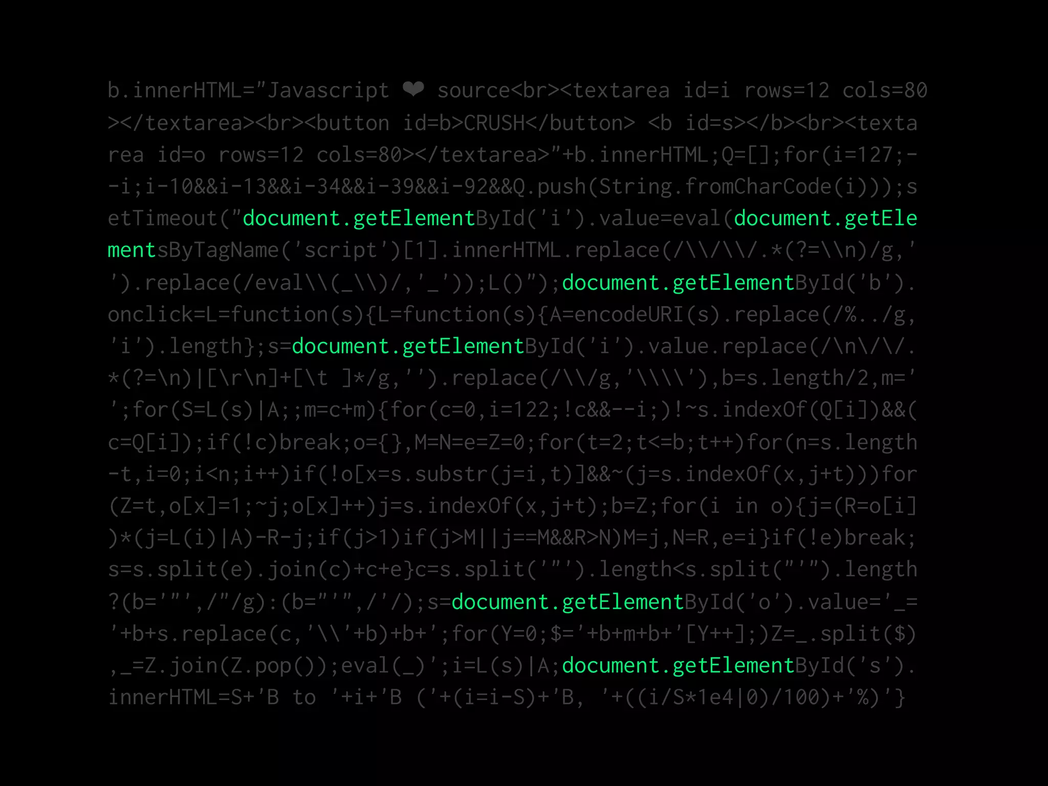 b.innerHTML="Javascript ❤ source<br><textarea id=i rows=12 cols=80
></textarea><br><button id=b>CRUSH</button> <b id=s></b><br><texta
rea id=o rows=12 cols=80></textarea>"+b.innerHTML;Q=[];for(i=127;-
-i;i-10&&i-13&&i-34&&i-39&&i-92&&Q.push(String.fromCharCode(i)));s
etTimeout("document.getElementById('i').value=eval(document.getEle
mentsByTagName('script')[1].innerHTML.replace(///.*(?=n)/g,'
').replace(/eval(_)/,'_'));L()");document.getElementById('b').
onclick=L=function(s){L=function(s){A=encodeURI(s).replace(/%../g,
'i').length};s=document.getElementById('i').value.replace(/n//.
*(?=n)|[rn]+[t ]*/g,'').replace(//g,''),b=s.length/2,m='
';for(S=L(s)|A;;m=c+m){for(c=0,i=122;!c&&--i;)!~s.indexOf(Q[i])&&(
c=Q[i]);if(!c)break;o={},M=N=e=Z=0;for(t=2;t<=b;t++)for(n=s.length
-t,i=0;i<n;i++)if(!o[x=s.substr(j=i,t)]&&~(j=s.indexOf(x,j+t)))for
(Z=t,o[x]=1;~j;o[x]++)j=s.indexOf(x,j+t);b=Z;for(i in o){j=(R=o[i]
)*(j=L(i)|A)-R-j;if(j>1)if(j>M||j==M&&R>N)M=j,N=R,e=i}if(!e)break;
s=s.split(e).join(c)+c+e}c=s.split('"').length<s.split("'").length
?(b='"',/"/g):(b="'",/'/);s=document.getElementById('o').value='_=
'+b+s.replace(c,''+b)+b+';for(Y=0;$='+b+m+b+'[Y++];)Z=_.split($)
,_=Z.join(Z.pop());eval(_)';i=L(s)|A;document.getElementById('s').
innerHTML=S+'B to '+i+'B ('+(i=i-S)+'B, '+((i/S*1e4|0)/100)+'%)'}
 