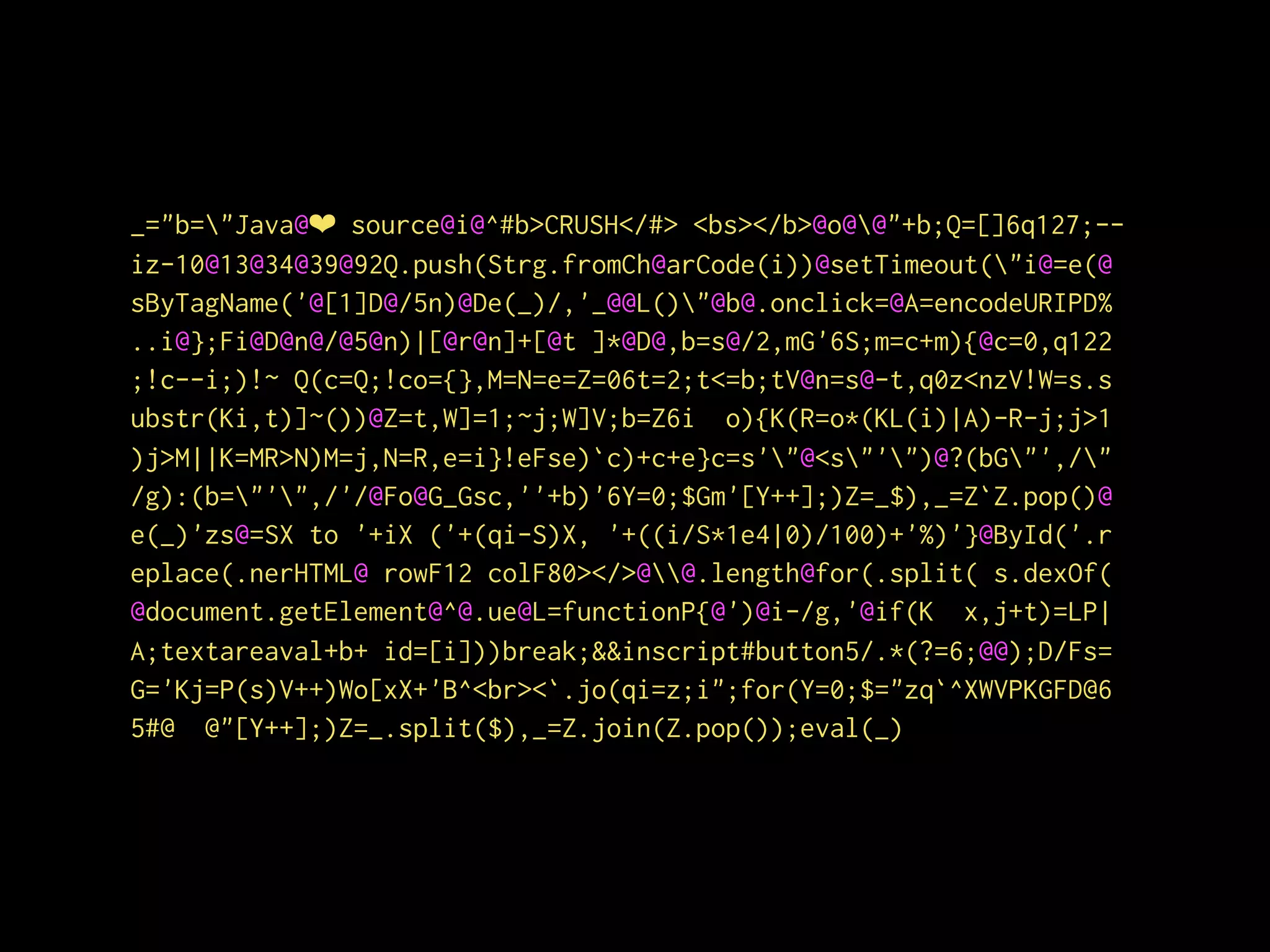 _="b="Java@❤ source@i@^#b>CRUSH</#> <bs></b>@o@@"+b;Q=[]6q127;--
iz-10@13@34@39@92Q.push(Strg.fromCh@arCode(i))@setTimeout("i@=e(@
sByTagName('@[1]D@/5n)@De(_)/,'_@@L()"@b@.onclick=@A=encodeURIPD%
..i@};Fi@D@n@/@5@n)|[@r@n]+[@t ]*@D@,b=s@/2,mG'6S;m=c+m){@c=0,q122
;!c--i;)!~ Q(c=Q;!co={},M=N=e=Z=06t=2;t<=b;tV@n=s@-t,q0z<nzV!W=s.s
ubstr(Ki,t)]~())@Z=t,W]=1;~j;W]V;b=Z6i o){K(R=o*(KL(i)|A)-R-j;j>1
)j>M||K=MR>N)M=j,N=R,e=i}!eFse)`c)+c+e}c=s'"@<s"'")@?(bG"',/"
/g):(b="'",/'/@Fo@G_Gsc,''+b)'6Y=0;$Gm'[Y++];)Z=_$),_=Z`Z.pop()@
e(_)'zs@=SX to '+iX ('+(qi-S)X, '+((i/S*1e4|0)/100)+'%)'}@ById('.r
eplace(.nerHTML@ rowF12 colF80></>@@.length@for(.split( s.dexOf(
@document.getElement@^@.ue@L=functionP{@')@i-/g,'@if(K x,j+t)=LP|
A;textareaval+b+ id=[i]))break;&&inscript#button5/.*(?=6;@@);D/Fs=
G='Kj=P(s)V++)Wo[xX+'B^<br><`.jo(qi=z;i";for(Y=0;$="zq`^XWVPKGFD@6
5#@ @"[Y++];)Z=_.split($),_=Z.join(Z.pop());eval(_)
 