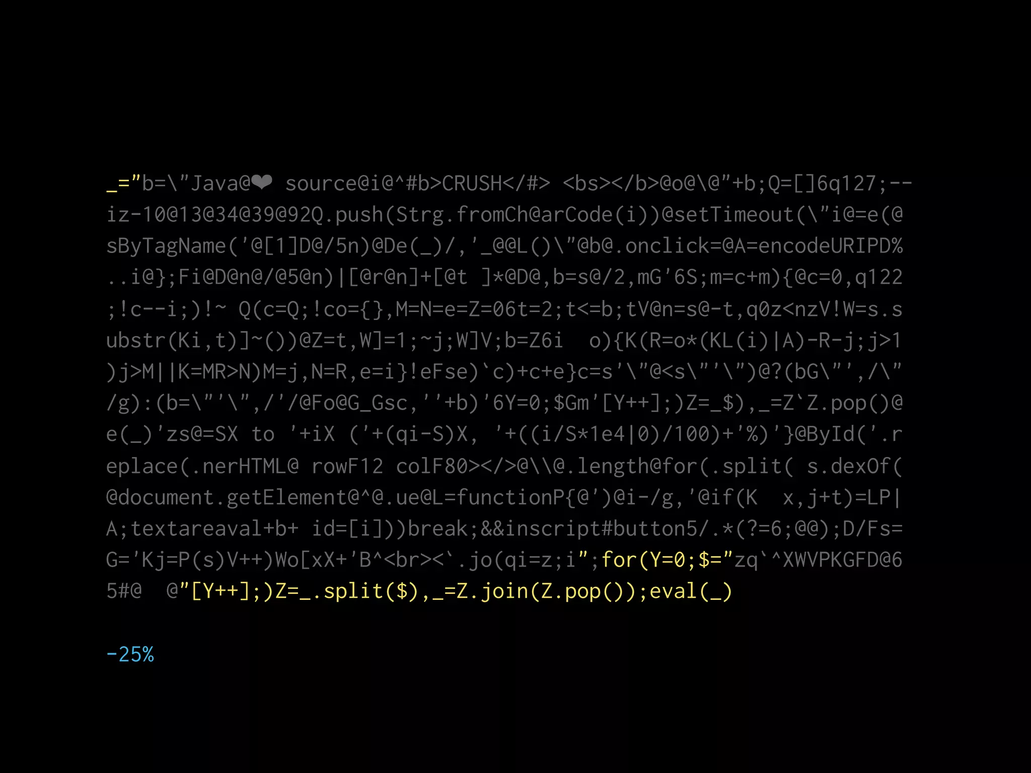 _="b="Java@❤ source@i@^#b>CRUSH</#> <bs></b>@o@@"+b;Q=[]6q127;--
iz-10@13@34@39@92Q.push(Strg.fromCh@arCode(i))@setTimeout("i@=e(@
sByTagName('@[1]D@/5n)@De(_)/,'_@@L()"@b@.onclick=@A=encodeURIPD%
..i@};Fi@D@n@/@5@n)|[@r@n]+[@t ]*@D@,b=s@/2,mG'6S;m=c+m){@c=0,q122
;!c--i;)!~ Q(c=Q;!co={},M=N=e=Z=06t=2;t<=b;tV@n=s@-t,q0z<nzV!W=s.s
ubstr(Ki,t)]~())@Z=t,W]=1;~j;W]V;b=Z6i o){K(R=o*(KL(i)|A)-R-j;j>1
)j>M||K=MR>N)M=j,N=R,e=i}!eFse)`c)+c+e}c=s'"@<s"'")@?(bG"',/"
/g):(b="'",/'/@Fo@G_Gsc,''+b)'6Y=0;$Gm'[Y++];)Z=_$),_=Z`Z.pop()@
e(_)'zs@=SX to '+iX ('+(qi-S)X, '+((i/S*1e4|0)/100)+'%)'}@ById('.r
eplace(.nerHTML@ rowF12 colF80></>@@.length@for(.split( s.dexOf(
@document.getElement@^@.ue@L=functionP{@')@i-/g,'@if(K x,j+t)=LP|
A;textareaval+b+ id=[i]))break;&&inscript#button5/.*(?=6;@@);D/Fs=
G='Kj=P(s)V++)Wo[xX+'B^<br><`.jo(qi=z;i";for(Y=0;$="zq`^XWVPKGFD@6
5#@ @"[Y++];)Z=_.split($),_=Z.join(Z.pop());eval(_)
-25%
 
