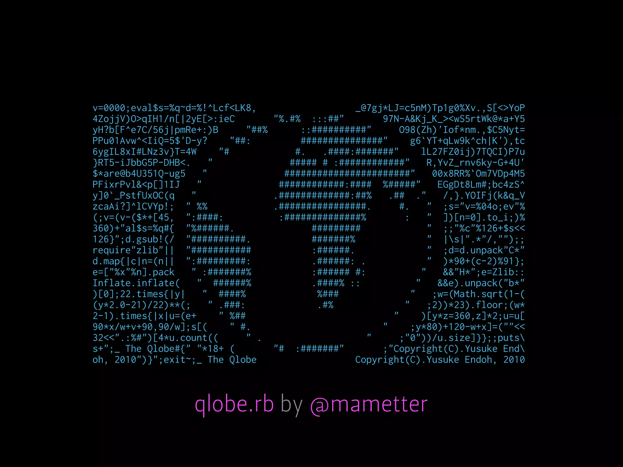 v=0000;eval$s=%q~d=%!^Lcf<LK8, _@7gj*LJ=c5nM)Tp1g0%Xv.,S[<>YoP
4ZojjV)O>qIH1/n[|2yE[>:ieC "%.#% :::##" 97N-A&Kj_K_><wS5rtWk@*a+Y5
yH?b[F^e7C/56j|pmRe+:)B "##% ::##########" O98(Zh)'Iof*nm.,$C5Nyt=
PPu01Avw^<IiQ=5$'D-y? "##: ###############" g6`YT+qLw9k^ch|K'),tc
6ygIL8xI#LNz3v}T=4W "# #. .####:#######" lL27FZ0ij)7TQCI)P7u
}RT5-iJbbG5P-DHB<. " ##### # :############" R,YvZ_rnv6ky-G+4U'
$*are@b4U351Q-ug5 " #######################" 00x8RR%`Om7VDp4M5
PFixrPvl&<p[]1IJ " ############:#### %#####" EGgDt8Lm#;bc4zS^
y]0`_PstfUxOC(q " .#############:##% .## ." /,}.YOIFj(k&q_V
zcaAi?]^lCVYp!; " %% .################. #. " ;s="v=%04o;ev"%
(;v=(v-($*+[45, ":####: :##############% : " ])[n=0].to_i;)%
360)+"al$s=%q#{ "%######. ######### " ;;"%c"%126+$s<<
126}";d.gsub!(/ "##########. #######% " |s|".*"/,"");;
require"zlib"|| "########### :######. " ;d=d.unpack"C*"
d.map{|c|n=(n|| ":#########: .######: . " )*90+(c-2)%91};
e=["%x"%n].pack " :#######% :###### #: " &&"H*";e=Zlib::
Inflate.inflate( " ######% .####% :: " &&e).unpack("b*"
)[0];22.times{|y| " ####% %### " ;w=(Math.sqrt(1-(
(y*2.0-21)/22)**(; " .###: .#% " ;2))*23).floor;(w*
2-1).times{|x|u=(e+ " %## " )[y*z=360,z]*2;u=u[
90*x/w+v+90,90/w];s[( " #. " ;y*80)+120-w+x]=(""<<
32<<".:%#")[4*u.count(( " . " ;"0"))/u.size]}};;puts
s+";_ The Qlobe#{" "*18+ ( "# :#######" ;"Copyright(C).Yusuke End
oh, 2010")}";exit~;_ The Qlobe Copyright(C).Yusuke Endoh, 2010
qlobe.rb by @mametter
 